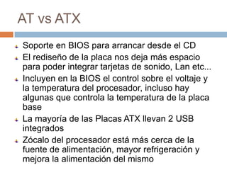 AT vs ATX
Soporte en BIOS para arrancar desde el CD
El rediseño de la placa nos deja más espacio
para poder integrar tarjetas de sonido, Lan etc...
Incluyen en la BIOS el control sobre el voltaje y
la temperatura del procesador, incluso hay
algunas que controla la temperatura de la placa
base
La mayoría de las Placas ATX llevan 2 USB
integrados
Zócalo del procesador está más cerca de la
fuente de alimentación, mayor refrigeración y
mejora la alimentación del mismo
 