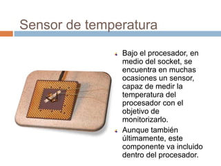 Sensor de temperatura
               Bajo el procesador, en
               medio del socket, se
               encuentra en muchas
               ocasiones un sensor,
               capaz de medir la
               temperatura del
               procesador con el
               objetivo de
               monitorizarlo.
               Aunque también
               últimamente, este
               componente va incluido
               dentro del procesador.
 