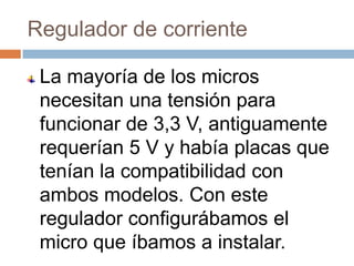 Regulador de corriente

 La mayoría de los micros
 necesitan una tensión para
 funcionar de 3,3 V, antiguamente
 requerían 5 V y había placas que
 tenían la compatibilidad con
 ambos modelos. Con este
 regulador configurábamos el
 micro que íbamos a instalar.
 