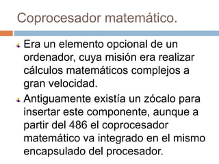 Coprocesador matemático.
Era un elemento opcional de un
ordenador, cuya misión era realizar
cálculos matemáticos complejos a
gran velocidad.
Antiguamente existía un zócalo para
insertar este componente, aunque a
partir del 486 el coprocesador
matemático va integrado en el mismo
encapsulado del procesador.
 