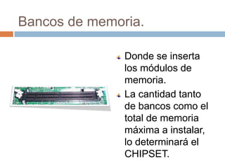 Bancos de memoria.

               Donde se inserta
               los módulos de
               memoria.
               La cantidad tanto
               de bancos como el
               total de memoria
               máxima a instalar,
               lo determinará el
               CHIPSET.
 