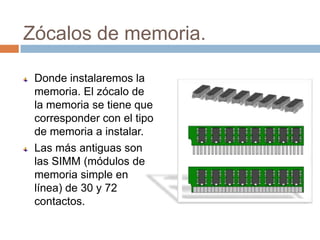 Zócalos de memoria.

 Donde instalaremos la
 memoria. El zócalo de
 la memoria se tiene que
 corresponder con el tipo
 de memoria a instalar.
 Las más antiguas son
 las SIMM (módulos de
 memoria simple en
 línea) de 30 y 72
 contactos.
 