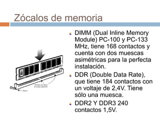 Zócalos de memoria
            DIMM (Dual Inline Memory
            Module) PC-100 y PC-133
            MHz, tiene 168 contactos y
            cuenta con dos muescas
            asimétricas para la perfecta
            instalación.
            DDR (Double Data Rate),
            que tiene 184 contactos con
            un voltaje de 2,4V. Tiene
            sólo una muesca.
            DDR2 Y DDR3 240
            contactos 1,5V.
 