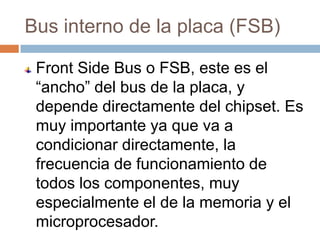 Bus interno de la placa (FSB)

 Front Side Bus o FSB, este es el
 “ancho” del bus de la placa, y
 depende directamente del chipset. Es
 muy importante ya que va a
 condicionar directamente, la
 frecuencia de funcionamiento de
 todos los componentes, muy
 especialmente el de la memoria y el
 microprocesador.
 
