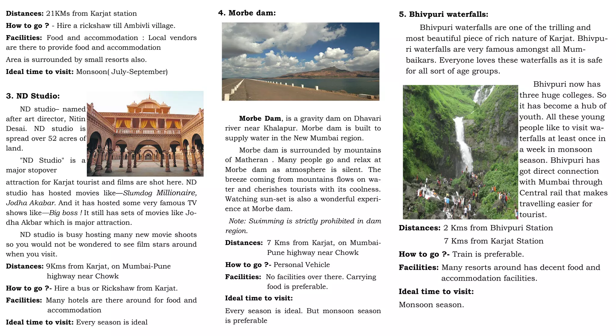 Distances: 21KMs from Karjat station
How to go ? - Hire a rickshaw till Ambivli village.
Facilities: Food and accommodation : Local vendors
are there to provide food and accommodation
Area is surrounded by small resorts also.
Ideal time to visit: Monsoon( July-September)
3. ND Studio:
ND studio– named
after art director, Nitin
Desai. ND studio is
spread over 52 acres of
land.
"ND Studio" is a
major stopover
attraction for Karjat tourist and films are shot here. ND
studio has hosted movies like—Slumdog Millionaire,
Jodha Akabar. And it has hosted some very famous TV
shows like—Big boss ! It still has sets of movies like Jo-
dha Akbar which is major attraction.
ND studio is busy hosting many new movie shoots
so you would not be wondered to see film stars around
when you visit.
Distances: 9Kms from Karjat, on Mumbai-Pune
highway near Chowk
How to go ?- Hire a bus or Rickshaw from Karjat.
Facilities: Many hotels are there around for food and
accommodation
Ideal time to visit: Every season is ideal
4. Morbe dam:
Morbe Dam, is a gravity dam on Dhavari
river near Khalapur. Morbe dam is built to
supply water in the New Mumbai region.
Morbe dam is surrounded by mountains
of Matheran . Many people go and relax at
Morbe dam as atmosphere is silent. The
breeze coming from mountains flows on wa-
ter and cherishes tourists with its coolness.
Watching sun-set is also a wonderful experi-
ence at Morbe dam.
Note: Swimming is strictly prohibited in dam
region.
Distances: 7 Kms from Karjat, on Mumbai-
Pune highway near Chowk
How to go ?- Personal Vehicle
Facilities: No facilities over there. Carrying
food is preferable.
Ideal time to visit:
Every season is ideal. But monsoon season
is preferable
5. Bhivpuri waterfalls:
Bhivpuri waterfalls are one of the trilling and
most beautiful piece of rich nature of Karjat. Bhivpu-
ri waterfalls are very famous amongst all Mum-
baikars. Everyone loves these waterfalls as it is safe
for all sort of age groups.
Bhivpuri now has
three huge colleges. So
it has become a hub of
youth. All these young
people like to visit wa-
terfalls at least once in
a week in monsoon
season. Bhivpuri has
got direct connection
with Mumbai through
Central rail that makes
travelling easier for
tourist.
Distances: 2 Kms from Bhivpuri Station
7 Kms from Karjat Station
How to go ?- Train is preferable.
Facilities: Many resorts around has decent food and
accommodation facilities.
Ideal time to visit:
Monsoon season.
 