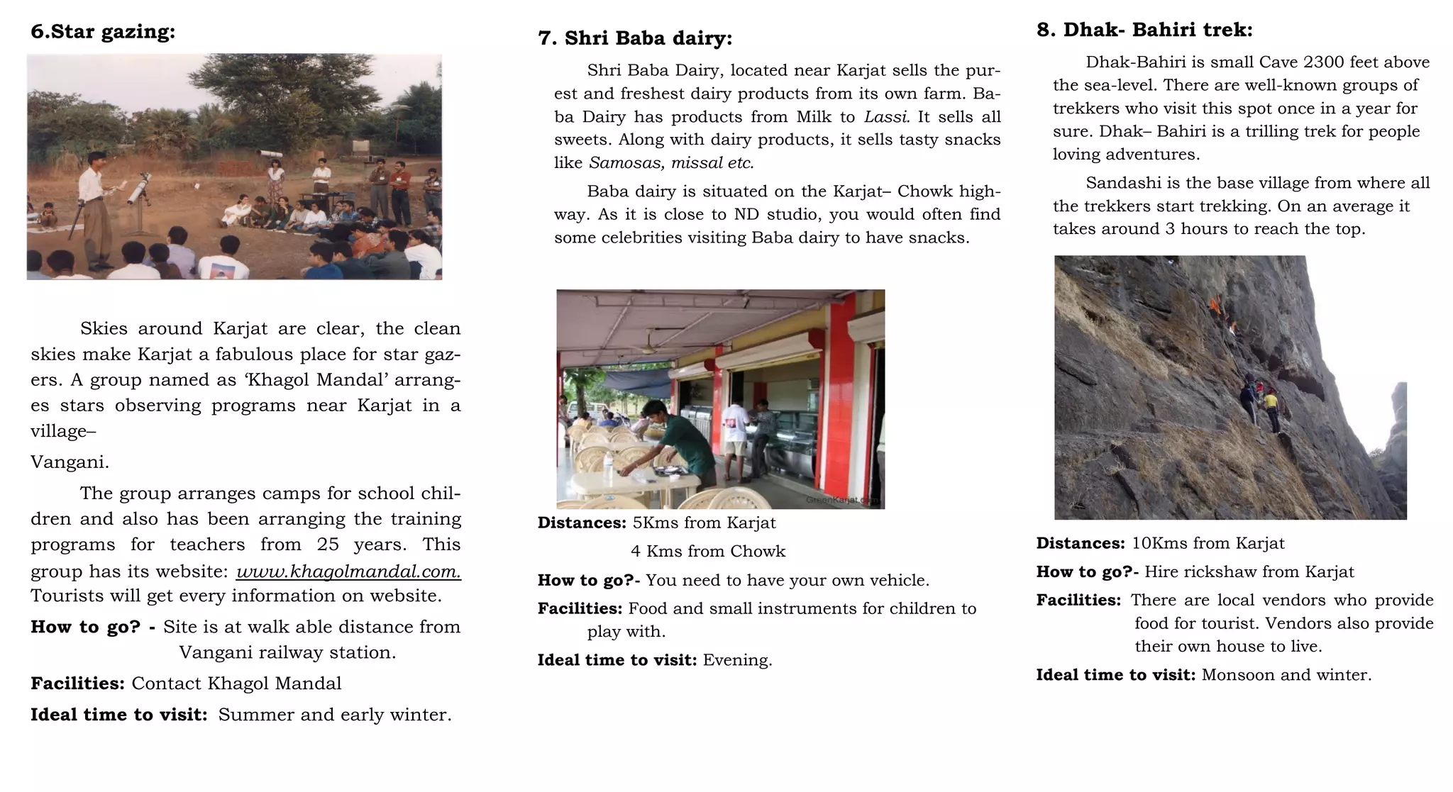 6.Star gazing:
Skies around Karjat are clear, the clean
skies make Karjat a fabulous place for star gaz-
ers. A group named as ‘Khagol Mandal’ arrang-
es stars observing programs near Karjat in a
village–
Vangani.
The group arranges camps for school chil-
dren and also has been arranging the training
programs for teachers from 25 years. This
group has its website: www.khagolmandal.com.
Tourists will get every information on website.
How to go? - Site is at walk able distance from
Vangani railway station.
Facilities: Contact Khagol Mandal
Ideal time to visit: Summer and early winter.
7. Shri Baba dairy:
Shri Baba Dairy, located near Karjat sells the pur-
est and freshest dairy products from its own farm. Ba-
ba Dairy has products from Milk to Lassi. It sells all
sweets. Along with dairy products, it sells tasty snacks
like Samosas, missal etc.
Baba dairy is situated on the Karjat– Chowk high-
way. As it is close to ND studio, you would often find
some celebrities visiting Baba dairy to have snacks.
Distances: 5Kms from Karjat
4 Kms from Chowk
How to go?- You need to have your own vehicle.
Facilities: Food and small instruments for children to
play with.
Ideal time to visit: Evening.
8. Dhak- Bahiri trek:
Dhak-Bahiri is small Cave 2300 feet above
the sea-level. There are well-known groups of
trekkers who visit this spot once in a year for
sure. Dhak– Bahiri is a trilling trek for people
loving adventures.
Sandashi is the base village from where all
the trekkers start trekking. On an average it
takes around 3 hours to reach the top.
Distances: 10Kms from Karjat
How to go?- Hire rickshaw from Karjat
Facilities: There are local vendors who provide
food for tourist. Vendors also provide
their own house to live.
Ideal time to visit: Monsoon and winter.
 