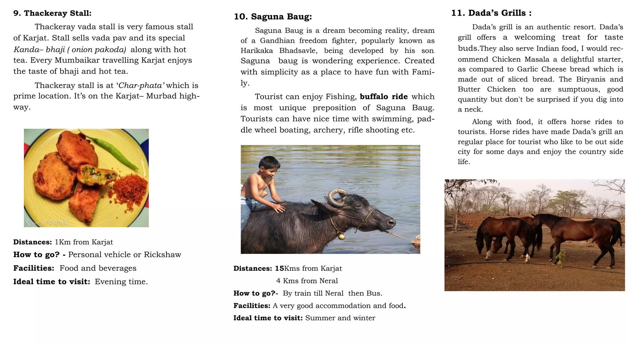 9. Thackeray Stall:
Thackeray vada stall is very famous stall
of Karjat. Stall sells vada pav and its special
Kanda– bhaji ( onion pakoda) along with hot
tea. Every Mumbaikar travelling Karjat enjoys
the taste of bhaji and hot tea.
Thackeray stall is at ‘Char-phata’ which is
prime location. It’s on the Karjat– Murbad high-
way.
Distances: 1Km from Karjat
How to go? - Personal vehicle or Rickshaw
Facilities: Food and beverages
Ideal time to visit: Evening time.
10. Saguna Baug:
Saguna Baug is a dream becoming reality, dream
of a Gandhian freedom fighter, popularly known as
Harikaka Bhadsavle, being developed by his son.
Saguna baug is wondering experience. Created
with simplicity as a place to have fun with Fami-
ly.
Tourist can enjoy Fishing, buffalo ride which
is most unique preposition of Saguna Baug.
Tourists can have nice time with swimming, pad-
dle wheel boating, archery, rifle shooting etc.
Distances: 15Kms from Karjat
4 Kms from Neral
How to go?- By train till Neral then Bus.
Facilities: A very good accommodation and food.
Ideal time to visit: Summer and winter
11. Dada’s Grills :
Dada’s grill is an authentic resort. Dada’s
grill offers a welcoming treat for taste
buds.They also serve Indian food, I would rec-
ommend Chicken Masala a delightful starter,
as compared to Garlic Cheese bread which is
made out of sliced bread. The Biryanis and
Butter Chicken too are sumptuous, good
quantity but don't be surprised if you dig into
a neck.
Along with food, it offers horse rides to
tourists. Horse rides have made Dada’s grill an
regular place for tourist who like to be out side
city for some days and enjoy the country side
life.
 