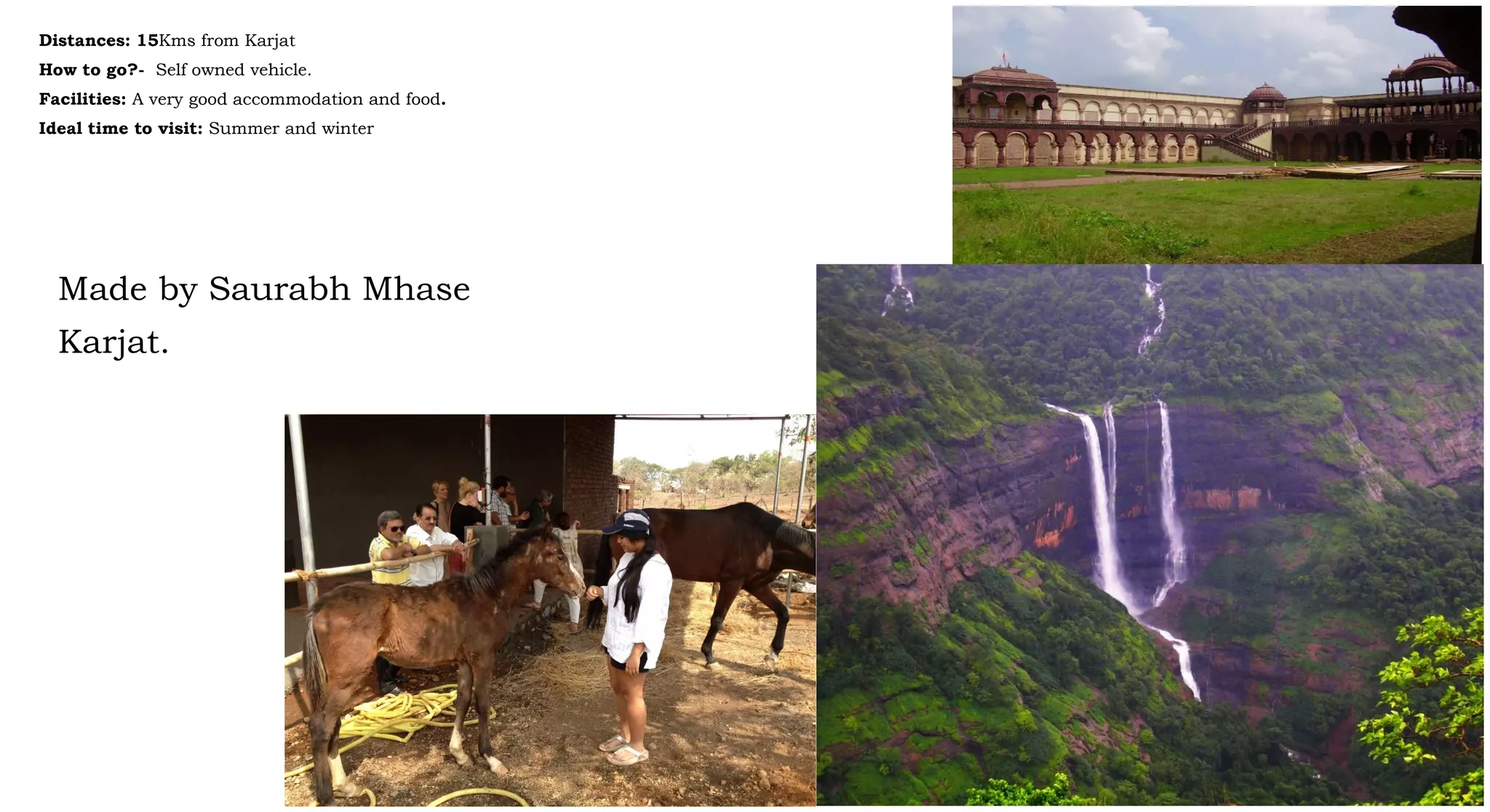 Distances: 15Kms from Karjat
How to go?- Self owned vehicle.
Facilities: A very good accommodation and food.
Ideal time to visit: Summer and winter
Made by Saurabh Mhase
Karjat.
 