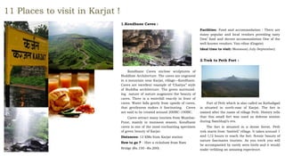 11 Places to visit in Karjat !
1.Kondhane Caves :
Kondhane Caves enclose sculptures of
Buddhist Architecture. The caves are engraved
in a mountain near Karjat, village—Kondhane.
Caves are excellent example of ‘Chaitya’’ style
of Buddha architecture. The green surround-
ing nature of nature augments the beauty of
caves. There is a waterfall exactly in front of
caves. Water falls gently from upside of caves,
that gentleness makes it fascinating. Caves
are said to be created around 200BC-100BC.
Caves attract many tourists from Mumbai-
Pune, mainly in monsoon season. Kondhane
caves is one of the most enchanting specimen
of green beauty of Karjat.
Distances: 12 KMs from Karjat station
How to go ? - Hire a rickshaw from Ram
Bridge (Rs.150 –Rs.200)
Facilities: Food and accommodation : There are
many popular and local vendors providing tasty
Desi’ food and decent accommodation One of the
well-known vendors: Van-vihar (Gogate)
Ideal time to visit: Monsoon( July-September)
2.Trek to Peth Fort :
Fort of Peth which is also called as Kothaligad
is situated in north-east of Karjat. The fort is
named after the name of village Peth. History tells
that this small fort was used as defense station
during Sambhaji’s era.
The fort is situated in a dense forest. Peth
trek starts from ‘Ambivli’ village. It takes around 1
and 1/2 hours to reach the fort. Scenic beauty of
nature fascinates tourists. As you treck you will
be accompanied by rarely seen birds and it would
make trekking an amazing experience.
 