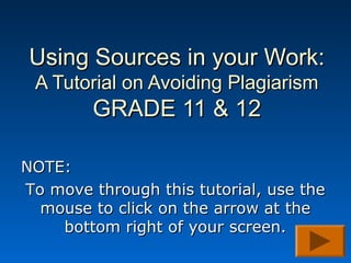 Using Sources in your Work:
 A Tutorial on Avoiding Plagiarism
        GRADE 11 & 12

NOTE:
To move through this tutorial, use the
  mouse to click on the arrow at the
    bottom right of your screen.
 