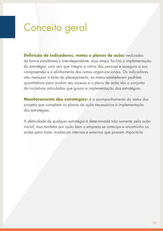 Definição de indicadores, metas e planos de ação: realizados
de forma simultânea e interdependente, essa etapa facilita a implementação
da estratégia, uma vez que integra a rotina das pessoas e assegura a sua
compreensão e o alinhamento dos rumos organizacionais. Os indicadores
vão mensurar o êxito do planejamento, as metas estabelecem padrões
quantitativos para avaliar seu sucesso e o plano de ação são o conjunto
de iniciativas articuladas que guiam a implementação das estratégias.
Monitoramento das estratégias: é o acompanhamento do status dos
projetos que compõem os planos de ação necessários à implementação
das estratégias.
A efetividade de qualquer estratégia é determinada não somente pela ação
inicial, mas também por quão bem a empresa se antecipa e encaminha as
ações para tratar mudanças internas e externas que possam impactá-la.
10
Conceito geral
 