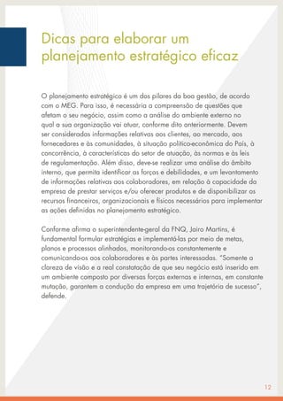 O planejamento estratégico é um dos pilares da boa gestão, de acordo
com o MEG. Para isso, é necessária a compreensão de questões que
afetam o seu negócio, assim como a análise do ambiente externo no
qual a sua organização vai atuar, conforme dito anteriormente. Devem
ser consideradas informações relativas aos clientes, ao mercado, aos
fornecedores e às comunidades, à situação político-econômica do País, à
concorrência, à características do setor de atuação, às normas e às leis
de regulamentação. Além disso, deve-se realizar uma análise do âmbito
interno, que permita identificar as forças e debilidades, e um levantamento
de informações relativas aos colaboradores, em relação à capacidade da
empresa de prestar serviços e/ou oferecer produtos e de disponibilizar os
recursos financeiros, organizacionais e físicos necessários para implementar
as ações definidas no planejamento estratégico.
Conforme afirma o superintendente-geral da FNQ, Jairo Martins, é
fundamental formular estratégias e implementá-las por meio de metas,
planos e processos alinhados, monitorando-os constantemente e
comunicando-os aos colaboradores e às partes interessadas. “Somente a
clareza de visão e a real constatação de que seu negócio está inserido em
um ambiente composto por diversas forças externas e internas, em constante
mutação, garantem a condução da empresa em uma trajetória de sucesso”,
defende.
12
Dicas para elaborar um
planejamento estratégico eficaz
 