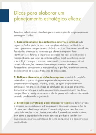 Para isso, selecionamos oito dicas para a elaboração de um planejamento
estratégico. Confira:
1. Faça uma análise dos ambientes externo e interno: toda
organização faz parte de uma rede complexa de forças ambientais, as
quais apresentam comportamento dinâmico e criam diversas oportunidades,
facilidades, ameaças ou restrições que afetam a empresa. Para
identificar esses fatores, é importante conhecer três tipos de ambientes: o
macroambiente, que inclui os cenários político, legal, econômico, social
e tecnológico em que a empresa está inserida; o ambiente operacional
ou setor de atuação, que envolve os comportamentos dos clientes,
fornecedores, concorrentes e mercado-alvo; e, por fim, o ambiente interno,
que determina as forças e fraquezas da organização.
2. Defina e dissemine a visão da empresa: a definição da visão
deixa claro o que os dirigentes esperam da empresa em um futuro,
determinandoseu legado. Norteia, ainda, as ações do planejamento
estratégico, tomando como base as conclusões das análises ambientais.
Comunicar a visão para todos os colaboradores contribui para que todos
compartilhem e persigam os mesmos ideais, potencializando a colaboração
de cada um dentro da organização.
3. Estabeleça estratégias para alcançar a visão: ao definir a visão,
a empresa deve estabelecer estratégias para direcionar esforços a fim de
alcançar seus objetivos principais. Essas estratégias precisam levar em
conta informações sobre clientes, mercados, fornecedores, colaboradores,
bem como a capacidade de prestar serviços, produzir e vender. Isso
ajuda a posicionar a organização de forma competitiva e a garantir a sua
continuidade.
13
Dicas para elaborar um
planejamento estratégico eficaz
 