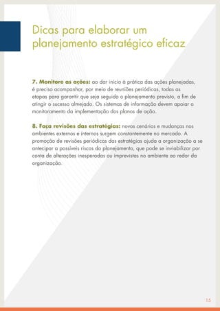 7. Monitore as ações: ao dar início à prática das ações planejadas,
é preciso acompanhar, por meio de reuniões periódicas, todas as
etapas para garantir que seja seguido o planejamento previsto, a fim de
atingir o sucesso almejado. Os sistemas de informação devem apoiar o
monitoramento da implementação dos planos de ação.
8. Faça revisões das estratégias: novos cenários e mudanças nos
ambientes externos e internos surgem constantemente no mercado. A
promoção de revisões periódicas das estratégias ajuda a organização a se
antecipar a possíveis riscos do planejamento, que pode se inviabilizar por
conta de alterações inesperadas ou imprevistas no ambiente ao redor da
organização.
15
Dicas para elaborar um
planejamento estratégico eficaz
 