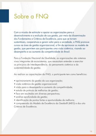 Sobre a FNQ
Com a missão de estimular e apoiar as organizações para o
desenvolvimento e a evolução de sua gestão, por meio da disseminação
dos Fundamentos e Critérios de Excelência, para que se tornem
sustentáveis, cooperativas e gerem valor para a sociedade, a FNQ promove
cursos na área de gestão organizacional, a fim de aprimorar os modelo de
gestão, que permitem aos participantes uma visão sistêmica, visando ao
desempenho e ao aumento da competitividade do Brasil.
Para a Fundação Nacional da Qualidade, as organizações são sistemas
vivos integrantes de ecossistemas, que necessitam entender e exercitar
os princípios de interdependência, do pensamento sistêmico e da
sustentabilidade da gestão.
Ao realizar as capacitações da FNQ, o participante tem como benefícios:
• aprimoramento da gestão da sua organização;
• visão sistêmica da gestão organizacional;
• visão para o desempenho e aumento da competitividade;
• estudo de práticas de melhorias de gestão;
• foco em resultados em diversas perspectivas;
• análise aprofundada da gestão;
• identificação de pontos fortes e oportunidades de melhoria;
• compreensão do Modelo de Excelência da Gestão® (MEG) e dos oito
Critérios de Excelência.
16
 