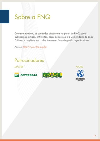 17
Sobre a FNQ
Conheça, também, os conteúdos disponíveis no portal da FNQ, como
publicações, artigos, entrevistas, cases de sucesso e a Comunidade de Boas
Práticas, e amplie o seu conhecimento na área de gestão organizacional.
Acesse: http://www.fnq.org.br.
Patrocinadores
APOIO
MÁSTER
 