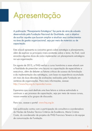Apresentação
A publicação “Planejamento Estratégico“ faz parte da série de e-books
desenvolvida pela Fundação Nacional da Qualidade, com o objetivo
de auxiliar aqueles que buscam ampliar e atualizar seus conhecimentos
na área de gestão organizacional, seja por meio de materiais ou de
capacitação.
Este e-book apresenta os conceitos gerais sobre estratégia e planejamento,
além de explicar os principais níveis existentes sobre o tema. Ao final, você
encontra algumas dicas de como implementar um planejamento estratégico
na sua organização.
Em agosto de 2015, a FNQ realiza o curso homônimo a esse e-book com
a finalidade de preencher uma lacuna na capacitação de especialistas e
executivos, além de debater os fatores críticos de sucesso da formulação
e da implementação das estratégias, com base na experiência acumulada
em mais de duas décadas de avaliações realizadas pela Fundação em
centenas de organizações. Para mais informações, acesse:
http://www.fnq.org.br/aprenda/cursos.
					
Esperamos que você desfrute uma boa leitura e sinta-se estimulado a
continuar o seu processo de capacitação, seja por meio de nossos cursos,
nossos eventos e/ou grupos de discussão.
Para isso, acesse o portal: www.fnq.org.br.
Esta publicação contou com a participação da consultora e coordenadora
do Núcleo de Estudos Técnico Critérios de Excelência, Maria Cristina
Costa, do coordenador de projetos da FNQ Francisco Teixeira e da equipe
de comunicação da Fundação.
3
 