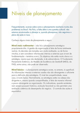 Níveis de planejamento
Frequentemente, ouve-se sobre como o planejamento resolveria muitos dos
problemas no Brasil. No País, a falta dele é uma questão cultural: não
estamos acostumados a planejar e, quando planejamos, não seguimos o
plano de ação à risca.
Conheça alguns níveis de planejamento a seguir.
Nível mais rudimentar – não há o planejamento estratégico
propriamente dito. A gestão da organização é feita de forma totalmente
reativa. As decisões são tomadas sem muita avaliação, ou de forma
intuitiva, e sem considerar informações internas e externas que sirvam de
fundamentação – tentativa e erro. Os objetivos não estão muito claros e a
estratégia, mesmo que não declarada, é de sobrevivência. O Fundamento
Pensamento Sistêmico, do Modelo de Excelência da Gestão® (MEG), da
FNQ, entre outros, não pode ser observado.
Nível básico – o planejamento estratégico existe, no entanto, é superficial.
As informações internas e externas usadas não são abrangentes o suficiente
para a definição das estratégias. O nível de competitividade, nesse
caso, é muito baixo. Normalmente, as estratégias estão na cabeça dos
dirigentes e, mesmo quando compartilhadas, é feito de maneira informal
e pouco abrangente na organização. Os indicadores, quando existentes,
nem sempre possuem histórico, evolução favorável ou não permitem uma
avaliação sistêmica do desempenho do negócio. O controle das ações é
esporádico.
4
 