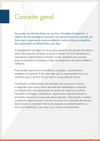 De acordo com Michael Porter, em seu livro “Estratégia Competitiva”, o
objetivo de uma estratégia é encontrar uma posição dentro do mercado, de
forma que a organização possa se defender contra as forças competitivas
dos concorrentes ou influenciá-las a seu favor.
O planejamento estratégico é um processo gerencial de grande importância
dentro das empresas de todos os portes e setores. Um bom planejamento
impulsiona a organização na direção correta, ajudando para que ela
possa se antecipar às ameaças e fazer um diagnóstico de oportunidades e
melhorias.
Para aquelas que buscam a excelência na gestão, o planejamento
estratégico é essencial. É por meio dele que as organizações traçam os
caminhos para o alcance de sua visão e consecução da missão.
Formulação e implementação da estratégia são processos contínuos
e integrados que visam a tomar decisões que estabeleçam a natureza
e a direção futura da organização em termos de negócios, produtos,
mercados e vantagens competitivas, organizando sistematicamente as
atividades necessárias à execução destas decisões. Determinam e revelam
o propósito organizacional, com foco em priorizar a alocação de recursos,
descrevendo as condições internas de resposta ao ambiente externo e a
forma de modificá-las, com vistas a seu sucesso e perpetuação.
6
Conceito geral
 
