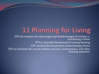 EPF.11b compare the advantages and disadvantages of renting vs.
                                                       purchasing a home
                        EPF.11c describe the process of renting housing
                    EPF.11d describe the process of purchasing a home
EPF.11e calculate the cost of utilities, services, maintenance, and other
                                                        housing expenses.
 