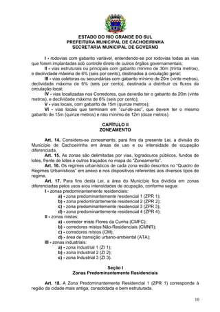 ESTADO DO RIO GRANDE DO SUL
PREFEITURA MUNICIPAL DE CACHOEIRINHA
SECRETARIA MUNICIPAL DE GOVERNO
I - rodovias com gabarito variável, entendendo-se por rodovias todas as vias
que forem implantadas sob controle direto de outros órgãos governamentais;
II - vias estruturais ou principais com gabarito mínimo de 30m (trinta metros),
e declividade máxima de 6% (seis por cento), destinados à circulação geral;
III - vias coletoras ou secundárias com gabarito mínimo de 20m (vinte metros),
declividade máxima de 6% (seis por cento), destinada a distribuir os fluxos de
circulação local;
IV - vias localizadas nos Corredores, que deverão ter o gabarito de 20m (vinte
metros), e declividade máxima de 6% (seis por cento);
V - vias locais, com gabarito de 15m (quinze metros);
VI - vias locais que terminam em “cul-de-sac”, que devem ter o mesmo
gabarito de 15m (quinze metros) e raio mínimo de 12m (doze metros).
CAPÍTULO II
ZONEAMENTO
Art. 14. Considera-se zoneamento, para fins da presente Lei, a divisão do
Município de Cachoeirinha em áreas de uso e ou intensidade de ocupação
diferenciada.
Art. 15. As zonas são delimitadas por vias, logradouros públicos, fundos de
lotes, frente de lotes e outros traçados no mapa do “Zoneamento”.
Art. 16. Os regimes urbanísticos de cada zona estão descritos no “Quadro de
Regimes Urbanísticos” em anexo e nos dispositivos referentes aos diversos tipos de
regime.
Art. 17. Para fins desta Lei, a área do Município fica dividida em zonas
diferenciadas pelos usos e/ou intensidades de ocupação, conforme segue:
I - zonas predominantemente residenciais:
a) - zona predominantemente residencial 1 (ZPR 1);
b) - zona predominantemente residencial 2 (ZPR 2);
c) - zona predominantemente residencial 3 (ZPR 3);
d) - zona predominantemente residencial 4 (ZPR 4);
II - zonas mistas:
a) - corredor misto Flores da Cunha (CMFC);
b) - corredores mistos Não-Residenciais (CMNR);
c) - corredores mistos (CM);
d) - área de transição urbano-ambiental (ATA);
III - zonas industriais:
a) - zona industrial 1 (ZI 1);
b) - zona industrial 2 (ZI 2);
c) - zona Industrial 3 (ZI 3).
Seção I
Zonas Predominantemente Residenciais
Art. 18. A Zona Predominantemente Residencial 1 (ZPR 1) corresponde à
região da cidade mais antiga, consolidada e bem estruturada.
10
 