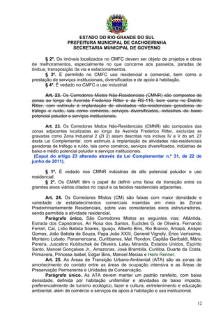 ESTADO DO RIO GRANDE DO SUL
PREFEITURA MUNICIPAL DE CACHOEIRINHA
SECRETARIA MUNICIPAL DE GOVERNO
§ 2º. Os imóveis localizados no CMFC devem ser objeto de projetos e obras
de melhoramentos, especialmente no que concerne aos passeios, paradas de
ônibus, transposição da via e estacionamentos.
§ 3º. É permitido no CMFC uso residencial e comercial, bem como a
prestação de serviços institucionais, diversificados e de apoio à habitação.
§ 4º. É vedado no CMFC o uso industrial.
Art. 23. Os Corredores Mistos Não-Residenciais (CMNR) são compostos de
zonas ao longo da Avenida Frederico Ritter e da RS-118, bem como no Distrito
Ritter, com estímulo à implantação de atividades não-residenciais geradoras de
tráfego e ruído, tais como comércio, serviços diversificados, indústrias de baixo
potencial poluidor e serviços institucionais.
Art. 23. Os Corredores Mistos Não-Residenciais (CMNR) são compostos das
zonas adjacentes localizadas ao longo da Avenida Frederico Ritter, excluídas as
gravadas como Zona Industrial 2 (ZI 2) assim descritas nos incisos IV e V do art. 27
desta Lei Complementar, com estímulo à implantação de atividades não-residenciais
geradoras de tráfego e ruído, tais como comércio, serviços diversificados, indústrias de
baixo e médio potencial poluidor e serviços institucionais.
(Caput do artigo 23 alterado através da Lei Complementar n.º 31, de 22 de
junho de 2011).
§ 1º. É vedado nos CMNR indústrias de alto potencial poluidor e uso
residencial.
§ 2º. Os CMNR têm o papel de definir uma faixa de transição entre os
grandes eixos viários citados no caput e os tecidos residenciais adjacentes.
Art. 24. Os Corredores Mistos (CM) são faixas com maior densidade e
variedade de estabelecimentos comerciais inseridas em meio às Zonas
Predominantemente Residenciais, sobre vias consideradas eixos estruturadores,
sendo permitida a atividade residencial.
Parágrafo único. São Corredores Mistos as seguintes vias: Atlântida,
Estrada dos Capistranos, Ari Rosa dos Santos, Euclides G. de Oliveira, Fernando
Ferrari, Caí, Lídio Batista Soares, Iguaçu, Alberto Bins, Rio Branco, Amapá, Anápio
Gomes, João Batista de Souza, Papa João XXIII, General Vignoly, Érico Veríssimo,
Monteiro Lobato, Panamericana, Curitibanos, Mal. Rondon, Capitão Garibaldi, Mário
Pereira, Juscelino Kubitschek de Oliveira, Lalau Miranda, Estados Unidos, Espírito
Santo, Manoel Gonçalves Jr., Amazonas, José Brambila, Curitiba, Duarte da Costa,
Primavera, Princesa Isabel, Edgar Bins, Manoel Mecias e Heini Renner.
Art. 25. As Áreas de Transição Urbano-Ambiental (ATA) são as zonas de
amortecimento do contato entre as áreas de ocupação intensiva e as Áreas de
Preservação Permanente e Unidades de Conservação.
Parágrafo único. As ATA devem manter um padrão rarefeito, com baixa
densidade, definida por habitação unifamiliar e atividades de baixo impacto,
preferencialmente de turismo ecológico, lazer e cultura, entretenimento e educação
ambiental, além de comércio e serviços de apoio à habitação e uso institucional.
12
 