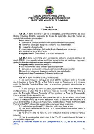 ESTADO DO RIO GRANDE DO SUL
PREFEITURA MUNICIPAL DE CACHOEIRINHA
SECRETARIA MUNICIPAL DE GOVERNO
Seção III
Zonas Industriais
Art. 26. A Zona Industrial 1 (ZI 1) corresponde, aproximadamente, ao atual
Distrito Industrial CEDIC, acrescido de áreas de expansão, devendo manter as
características atuais, quais sejam:
I - uso industrial;
II - comércio e serviços diversificados com interferência ambiental;
III - comércio e serviços de apoio à indústria e ao trabalhador;
IV - pequeno adensamento;
V - maiores possibilidades de instalação de atividades de comércio;
VI - serviços de apoio à indústria.
Parágrafo único. É vedado na ZI 1 o uso residencial.
Art. 27. A Zona Industrial 2 (ZI 2) corresponde ao bairro Cruzeiro, contíguo ao
atual CEDIC, com características genéricas semelhantes ao existente, mas com
proibição de estabelecimentos com alto potencial poluidor.
Parágrafo único. Admite-se nas ZI 2:
I - uso industrial de baixo e médio potencial poluidor;
II - comércio e serviços diversificados com interferência ambiental;
III - comércio e serviços de apoio à indústria e ao trabalhador.
Parágrafo único. É vedado na ZI 1 o uso residencial.
Art. 27. A Zona Industrial 2 (ZI 2) corresponde:
I - ao bairro Cruzeiro, contíguo ao atual CEDIC, localizado entre a Avenida
das Industrias, a futura RS 10, a Rua Antonio José do Nascimento e o corredor
misto da Avenida Frederico Ritter, com características genéricas semelhantes ao
existente;
II - a área contígua ao bairro Cruzeiro, localizada entre as Ruas Antônio José
do Nascimento, a futura RS 10, o corredor misto da Avenida Frederico Ritter e a
Área de Transição Urbano Ambiental (ATA), contígua a Área de Preservação
Permanente do Arroio Águas Mortas;
III - a área hoje pertencente à empresa Souza Cruz, localizada no bairro Túnel
Verde, o corredor misto da Avenida Frederico Ritter, o oleoduto da Petrobrás, e a
ZI3, o Sítio Ipiranga e a Fazenda Guajuviras, excetuadas as Áreas de Preservação
Permanente (APP) adjacentes aos arroios ou cursos d´agua existentes.
§ 1º. Admite-se nas áreas ZI 2, descritas no incisos deste artigo:
a). nas áreas descritas nos incisos I e III, o uso industrial de baixo, médio e
alto potencial poluidor;
b). na área descrita no inciso II, o uso industrial de baixo e médio potencial
poluidor;
b). nas áreas descritas nos incisos II, IV, V e VI o uso industrial de baixo e
médio potencial poluidor;
(Alínea “b” alterado através da Lei Complementar n.º 31, de 22 de junho de
2011).
13
 
