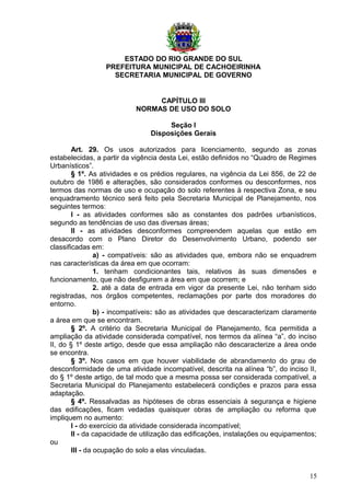 ESTADO DO RIO GRANDE DO SUL
PREFEITURA MUNICIPAL DE CACHOEIRINHA
SECRETARIA MUNICIPAL DE GOVERNO
CAPÍTULO III
NORMAS DE USO DO SOLO
Seção I
Disposições Gerais
Art. 29. Os usos autorizados para licenciamento, segundo as zonas
estabelecidas, a partir da vigência desta Lei, estão definidos no “Quadro de Regimes
Urbanísticos”.
§ 1º. As atividades e os prédios regulares, na vigência da Lei 856, de 22 de
outubro de 1986 e alterações, são considerados conformes ou desconformes, nos
termos das normas de uso e ocupação do solo referentes à respectiva Zona, e seu
enquadramento técnico será feito pela Secretaria Municipal de Planejamento, nos
seguintes termos:
I - as atividades conformes são as constantes dos padrões urbanísticos,
segundo as tendências de uso das diversas áreas;
II - as atividades desconformes compreendem aquelas que estão em
desacordo com o Plano Diretor do Desenvolvimento Urbano, podendo ser
classificadas em:
a) - compatíveis: são as atividades que, embora não se enquadrem
nas características da área em que ocorram:
1. tenham condicionantes tais, relativos às suas dimensões e
funcionamento, que não desfigurem a área em que ocorrem; e
2. até a data de entrada em vigor da presente Lei, não tenham sido
registradas, nos órgãos competentes, reclamações por parte dos moradores do
entorno.
b) - incompatíveis: são as atividades que descaracterizam claramente
a área em que se encontram.
§ 2º. A critério da Secretaria Municipal de Planejamento, fica permitida a
ampliação da atividade considerada compatível, nos termos da alínea “a”, do inciso
II, do § 1º deste artigo, desde que essa ampliação não descaracterize a área onde
se encontra.
§ 3º. Nos casos em que houver viabilidade de abrandamento do grau de
desconformidade de uma atividade incompatível, descrita na alínea “b”, do inciso II,
do § 1º deste artigo, de tal modo que a mesma possa ser considerada compatível, a
Secretaria Municipal do Planejamento estabelecerá condições e prazos para essa
adaptação.
§ 4º. Ressalvadas as hipóteses de obras essenciais à segurança e higiene
das edificações, ficam vedadas quaisquer obras de ampliação ou reforma que
impliquem no aumento:
I - do exercício da atividade considerada incompatível;
II - da capacidade de utilização das edificações, instalações ou equipamentos;
ou
III - da ocupação do solo a elas vinculadas.
15
 