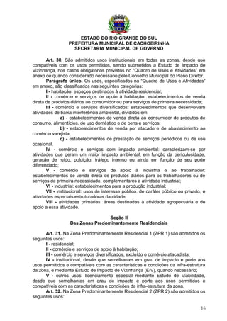 ESTADO DO RIO GRANDE DO SUL
PREFEITURA MUNICIPAL DE CACHOEIRINHA
SECRETARIA MUNICIPAL DE GOVERNO
Art. 30. São admitidos usos institucionais em todas as zonas, desde que
compatíveis com os usos permitidos, sendo submetidos a Estudo de Impacto de
Vizinhança, nos casos obrigatórios previstos no “Quadro de Usos e Atividades” em
anexo ou quando considerado necessário pelo Conselho Municipal do Plano Diretor.
Parágrafo único. Os usos, especificados no “Quadro de Usos e Atividades”
em anexo, são classificados nas seguintes categorias:
I - habitação: espaços destinados à atividade residencial;
II - comércio e serviços de apoio à habitação: estabelecimentos de venda
direta de produtos diários ao consumidor ou para serviços de primeira necessidade;
III - comércio e serviços diversificados: estabelecimentos que desenvolvam
atividades de baixa interferência ambiental, divididos em:
a) - estabelecimentos de venda direta ao consumidor de produtos de
consumo, alimentícios, de uso doméstico e de bens e serviços;
b) - estabelecimentos de venda por atacado e de abastecimento ao
comércio varejista;
c) - estabelecimentos de prestação de serviços periódicos ou de uso
ocasional.
IV - comércio e serviços com impacto ambiental: caracterizam-se por
atividades que geram um maior impacto ambiental, em função da periculosidade,
geração de ruído, poluição, tráfego intenso ou ainda em função de seu porte
diferenciado;
V - comércio e serviços de apoio à indústria e ao trabalhador:
estabelecimentos de venda direta de produtos diários para os trabalhadores ou de
serviços de primeira necessidade, complementares a atividade industrial;
VI - industrial: estabelecimentos para a produção industrial;
VII - institucional: usos de interesse público, de caráter público ou privado, e
atividades especiais estruturadoras da cidade;
VIII - atividades primárias: áreas destinadas à atividade agropecuária e de
apoio a essa atividade.
Seção II
Das Zonas Predominantemente Residenciais
Art. 31. Na Zona Predominantemente Residencial 1 (ZPR 1) são admitidos os
seguintes usos:
I - residencial;
II - comércio e serviços de apoio à habitação;
III - comércio e serviços diversificados, excluído o comércio atacadista;
IV - institucional, desde que semelhantes em grau de impacto e porte aos
usos permitidos e compatíveis com as características e condições da infra-estrutura
da zona, e mediante Estudo de Impacto de Vizinhança (EIV), quando necessário;
V - outros usos: licenciamento especial mediante Estudo de Viabilidade,
desde que semelhantes em grau de impacto e porte aos usos permitidos e
compatíveis com as características e condições da infra-estrutura da zona.
Art. 32. Na Zona Predominantemente Residencial 2 (ZPR 2) são admitidos os
seguintes usos:
16
 