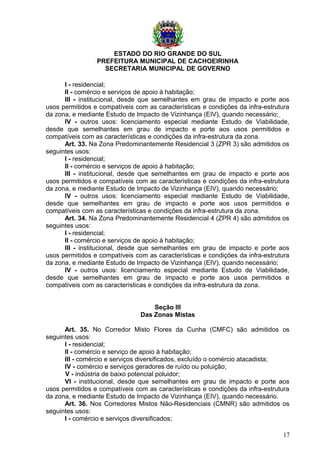 ESTADO DO RIO GRANDE DO SUL
PREFEITURA MUNICIPAL DE CACHOEIRINHA
SECRETARIA MUNICIPAL DE GOVERNO
I - residencial;
II - comércio e serviços de apoio à habitação;
III - institucional, desde que semelhantes em grau de impacto e porte aos
usos permitidos e compatíveis com as características e condições da infra-estrutura
da zona, e mediante Estudo de Impacto de Vizinhança (EIV), quando necessário;
IV - outros usos: licenciamento especial mediante Estudo de Viabilidade,
desde que semelhantes em grau de impacto e porte aos usos permitidos e
compatíveis com as características e condições da infra-estrutura da zona.
Art. 33. Na Zona Predominantemente Residencial 3 (ZPR 3) são admitidos os
seguintes usos:
I - residencial;
II - comércio e serviços de apoio à habitação;
III - institucional, desde que semelhantes em grau de impacto e porte aos
usos permitidos e compatíveis com as características e condições da infra-estrutura
da zona, e mediante Estudo de Impacto de Vizinhança (EIV), quando necessário;
IV - outros usos: licenciamento especial mediante Estudo de Viabilidade,
desde que semelhantes em grau de impacto e porte aos usos permitidos e
compatíveis com as características e condições da infra-estrutura da zona.
Art. 34. Na Zona Predominantemente Residencial 4 (ZPR 4) são admitidos os
seguintes usos:
I - residencial;
II - comércio e serviços de apoio à habitação;
III - institucional, desde que semelhantes em grau de impacto e porte aos
usos permitidos e compatíveis com as características e condições da infra-estrutura
da zona, e mediante Estudo de Impacto de Vizinhança (EIV), quando necessário;
IV - outros usos: licenciamento especial mediante Estudo de Viabilidade,
desde que semelhantes em grau de impacto e porte aos usos permitidos e
compatíveis com as características e condições da infra-estrutura da zona.
Seção III
Das Zonas Mistas
Art. 35. No Corredor Misto Flores da Cunha (CMFC) são admitidos os
seguintes usos:
I - residencial;
II - comércio e serviço de apoio à habitação;
III - comércio e serviços diversificados, excluído o comércio atacadista;
IV - comércio e serviços geradores de ruído ou poluição;
V - indústria de baixo potencial poluidor;
VI - institucional, desde que semelhantes em grau de impacto e porte aos
usos permitidos e compatíveis com as características e condições da infra-estrutura
da zona, e mediante Estudo de Impacto de Vizinhança (EIV), quando necessário.
Art. 36. Nos Corredores Mistos Não-Residenciais (CMNR) são admitidos os
seguintes usos:
I - comércio e serviços diversificados;
17
 