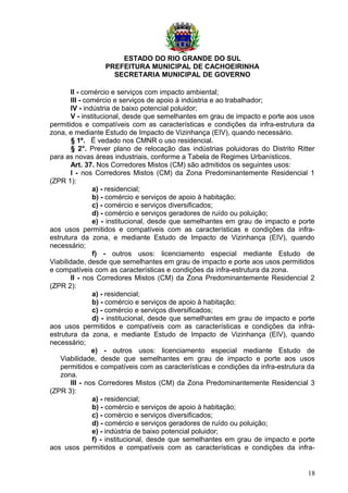 ESTADO DO RIO GRANDE DO SUL
PREFEITURA MUNICIPAL DE CACHOEIRINHA
SECRETARIA MUNICIPAL DE GOVERNO
II - comércio e serviços com impacto ambiental;
III - comércio e serviços de apoio à indústria e ao trabalhador;
IV - indústria de baixo potencial poluidor;
V - institucional, desde que semelhantes em grau de impacto e porte aos usos
permitidos e compatíveis com as características e condições da infra-estrutura da
zona, e mediante Estudo de Impacto de Vizinhança (EIV), quando necessário.
§ 1º. É vedado nos CMNR o uso residencial.
§ 2°. Prever plano de relocação das indústrias poluidoras do Distrito Ritter
para as novas áreas industriais, conforme a Tabela de Regimes Urbanísticos.
Art. 37. Nos Corredores Mistos (CM) são admitidos os seguintes usos:
I - nos Corredores Mistos (CM) da Zona Predominantemente Residencial 1
(ZPR 1):
a) - residencial;
b) - comércio e serviços de apoio à habitação;
c) - comércio e serviços diversificados;
d) - comércio e serviços geradores de ruído ou poluição;
e) - institucional, desde que semelhantes em grau de impacto e porte
aos usos permitidos e compatíveis com as características e condições da infra-
estrutura da zona, e mediante Estudo de Impacto de Vizinhança (EIV), quando
necessário;
f) - outros usos: licenciamento especial mediante Estudo de
Viabilidade, desde que semelhantes em grau de impacto e porte aos usos permitidos
e compatíveis com as características e condições da infra-estrutura da zona.
II - nos Corredores Mistos (CM) da Zona Predominantemente Residencial 2
(ZPR 2):
a) - residencial;
b) - comércio e serviços de apoio à habitação;
c) - comércio e serviços diversificados;
d) - institucional, desde que semelhantes em grau de impacto e porte
aos usos permitidos e compatíveis com as características e condições da infra-
estrutura da zona, e mediante Estudo de Impacto de Vizinhança (EIV), quando
necessário;
e) - outros usos: licenciamento especial mediante Estudo de
Viabilidade, desde que semelhantes em grau de impacto e porte aos usos
permitidos e compatíveis com as características e condições da infra-estrutura da
zona.
III - nos Corredores Mistos (CM) da Zona Predominantemente Residencial 3
(ZPR 3):
a) - residencial;
b) - comércio e serviços de apoio à habitação;
c) - comércio e serviços diversificados;
d) - comércio e serviços geradores de ruído ou poluição;
e) - indústria de baixo potencial poluidor;
f) - institucional, desde que semelhantes em grau de impacto e porte
aos usos permitidos e compatíveis com as características e condições da infra-
18
 