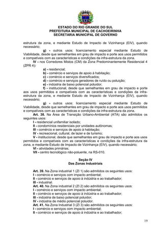 ESTADO DO RIO GRANDE DO SUL
PREFEITURA MUNICIPAL DE CACHOEIRINHA
SECRETARIA MUNICIPAL DE GOVERNO
estrutura da zona, e mediante Estudo de Impacto de Vizinhança (EIV), quando
necessário;
g) - outros usos: licenciamento especial mediante Estudo de
Viabilidade, desde que semelhantes em grau de impacto e porte aos usos permitidos
e compatíveis com as características e condições da infra-estrutura da zona.
IV - nos Corredores Mistos (CM) da Zona Predominantemente Residencial 4
(ZPR 4):
a) - residencial;
b) - comércio e serviços de apoio à habitação;
c) - comércio e serviços diversificados;
d) - comércio e serviços geradores de ruído ou poluição;
e) - indústria de baixo potencial poluidor;
f) - institucional, desde que semelhantes em grau de impacto e porte
aos usos permitidos e compatíveis com as características e condições da infra-
estrutura da zona, e mediante Estudo de Impacto de Vizinhança (EIV), quando
necessário;
g) - outros usos: licenciamento especial mediante Estudo de
Viabilidade, desde que semelhantes em grau de impacto e porte aos usos permitidos
e compatíveis com as características e condições da infra-estrutura da zona.
Art. 38. Na Área de Transição Urbano-Ambiental (ATA) são admitidos os
seguintes usos:
I - residencial unifamiliar isolado;
II - condomínios residenciais por unidades autônomas;
III - comércio e serviços de apoio à habitação;
IV - recreacional, cultural, de lazer e de turismo;
V - institucional, desde que semelhantes em grau de impacto e porte aos usos
permitidos e compatíveis com as características e condições da infra-estrutura da
zona, e mediante Estudo de Impacto de Vizinhança (EIV), quando necessário;
VI - atividades primárias;
VII - centro tecnológico não-poluente, na RS-010.
Seção IV
Das Zonas Industriais
Art. 39. Na Zona industrial 1 (ZI 1) são admitidos os seguintes usos:
I - comércio e serviços com impacto ambiental;
II - comércio e serviços de apoio à indústria e ao trabalhador;
III - industrial.
Art. 40. Na Zona industrial 2 (ZI 2) são admitidos os seguintes usos:
I - comércio e serviços com impacto ambiental;
II - comércio e serviços de apoio à indústria e ao trabalhador;
III - indústria de baixo potencial poluidor;
IV - indústria de médio potencial poluidor.
Art. 41. Na Zona Industrial 3 (ZI 3) são admitidos os seguintes usos:
I - comércio e serviços com impacto ambiental;
II - comércio e serviços de apoio à indústria e ao trabalhador;
19
 
