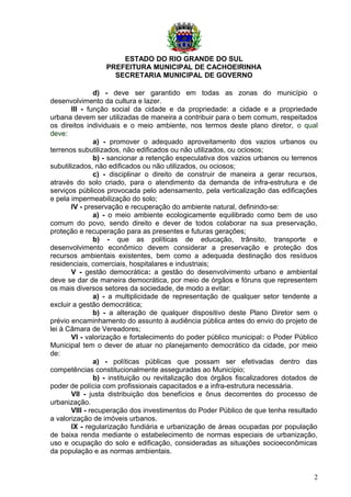 ESTADO DO RIO GRANDE DO SUL
PREFEITURA MUNICIPAL DE CACHOEIRINHA
SECRETARIA MUNICIPAL DE GOVERNO
d) - deve ser garantido em todas as zonas do município o
desenvolvimento da cultura e lazer.
III - função social da cidade e da propriedade: a cidade e a propriedade
urbana devem ser utilizadas de maneira a contribuir para o bem comum, respeitados
os direitos individuais e o meio ambiente, nos termos deste plano diretor, o qual
deve:
a) - promover o adequado aproveitamento dos vazios urbanos ou
terrenos subutilizados, não edificados ou não utilizados, ou ociosos;
b) - sancionar a retenção especulativa dos vazios urbanos ou terrenos
subutilizados, não edificados ou não utilizados, ou ociosos;
c) - disciplinar o direito de construir de maneira a gerar recursos,
através do solo criado, para o atendimento da demanda de infra-estrutura e de
serviços públicos provocada pelo adensamento, pela verticalização das edificações
e pela impermeabilização do solo;
IV - preservação e recuperação do ambiente natural, definindo-se:
a) - o meio ambiente ecologicamente equilibrado como bem de uso
comum do povo, sendo direito e dever de todos colaborar na sua preservação,
proteção e recuperação para as presentes e futuras gerações;
b) - que as políticas de educação, trânsito, transporte e
desenvolvimento econômico devem considerar a preservação e proteção dos
recursos ambientais existentes, bem como a adequada destinação dos resíduos
residenciais, comerciais, hospitalares e industriais;
V - gestão democrática: a gestão do desenvolvimento urbano e ambiental
deve se dar de maneira democrática, por meio de órgãos e fóruns que representem
os mais diversos setores da sociedade, de modo a evitar:
a) - a multiplicidade de representação de qualquer setor tendente a
excluir a gestão democrática;
b) - a alteração de qualquer dispositivo deste Plano Diretor sem o
prévio encaminhamento do assunto à audiência pública antes do envio do projeto de
lei à Câmara de Vereadores;
VI - valorização e fortalecimento do poder público municipal: o Poder Público
Municipal tem o dever de atuar no planejamento democrático da cidade, por meio
de:
a) - políticas públicas que possam ser efetivadas dentro das
competências constitucionalmente asseguradas ao Município;
b) - instituição ou revitalização dos órgãos fiscalizadores dotados de
poder de polícia com profissionais capacitados e a infra-estrutura necessária.
VII - justa distribuição dos benefícios e ônus decorrentes do processo de
urbanização.
VIII - recuperação dos investimentos do Poder Público de que tenha resultado
a valorização de imóveis urbanos.
IX - regularização fundiária e urbanização de áreas ocupadas por população
de baixa renda mediante o estabelecimento de normas especiais de urbanização,
uso e ocupação do solo e edificação, consideradas as situações socioeconômicas
da população e as normas ambientais.
2
 