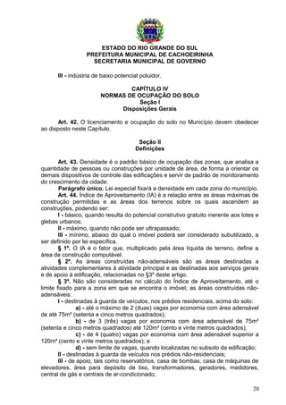 ESTADO DO RIO GRANDE DO SUL
PREFEITURA MUNICIPAL DE CACHOEIRINHA
SECRETARIA MUNICIPAL DE GOVERNO
III - indústria de baixo potencial poluidor.
CAPÍTULO IV
NORMAS DE OCUPAÇÃO DO SOLO
Seção I
Disposições Gerais
Art. 42. O licenciamento e ocupação do solo no Município devem obedecer
ao disposto neste Capítulo.
Seção II
Definições
Art. 43. Densidade é o padrão básico de ocupação das zonas, que analisa a
quantidade de pessoas ou construções por unidade de área, de forma a orientar os
demais dispositivos de controle das edificações e servir de padrão de monitoramento
do crescimento da cidade.
Parágrafo único. Lei especial fixará a densidade em cada zona do município.
Art. 44. Índice de Aproveitamento (IA) é a relação entre as áreas máximas de
construção permitidas e as áreas dos terrenos sobre os quais ascendem as
construções, podendo ser:
I - básico, quando resulta do potencial construtivo gratuito inerente aos lotes e
glebas urbanos;
II - máximo, quando não pode ser ultrapassado;
III - mínimo, abaixo do qual o imóvel poderá ser considerado subutilizado, a
ser definido por lei específica.
§ 1º. O IA é o fator que, multiplicado pela área líquida de terreno, define a
área de construção computável.
§ 2º. As áreas construídas não-adensáveis são as áreas destinadas a
atividades complementares à atividade principal e as destinadas aos serviços gerais
e de apoio à edificação, relacionadas no §3º deste artigo.
§ 3º. Não são consideradas no cálculo do Índice de Aproveitamento, até o
limite fixado para a zona em que se encontra o imóvel, as áreas construídas não-
adensáveis:
I - destinadas à guarda de veículos, nos prédios residenciais, acima do solo:
a) - até o máximo de 2 (duas) vagas por economia com área adensável
de até 75m² (setenta e cinco metros quadrados);
b) - de 3 (três) vagas por economia com área adensável de 75m²
(setenta e cinco metros quadrados) até 120m² (cento e vinte metros quadrados);
c) - de 4 (quatro) vagas por economia com área adensável superior a
120m² (cento e vinte metros quadrados); e
d) - sem limite de vagas, quando localizadas no subsolo da edificação;
II - destinadas à guarda de veículos nos prédios não-residenciais;
III - de apoio, tais como reservatórios, casa de bombas, casa de máquinas de
elevadores, área para depósito de lixo, transformadores, geradores, medidores,
central de gás e centrais de ar-condicionado;
20
 