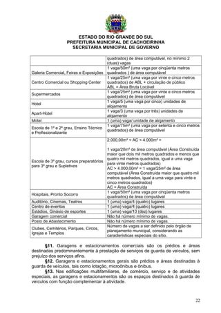 ESTADO DO RIO GRANDE DO SUL
PREFEITURA MUNICIPAL DE CACHOEIRINHA
SECRETARIA MUNICIPAL DE GOVERNO
quadrados) de área computável, no mínimo 2
(duas) vagas
Galeria Comercial, Feiras e Exposições
1 vaga/50m² (uma vaga por cinqüenta metros
quadrados ) de área computável
Centro Comercial ou Shopping Center
1 vaga/25m² (uma vaga por vinte e cinco metros
quadrados) de ABL + circulação de público
ABL = Área Bruta Locável
Supermercados
1 vaga/25m² (uma vaga por vinte e cinco metros
quadrados) de área computável
Hotel
1 vaga/5 (uma vaga por cinco) unidades de
alojamento
Apart-Hotel
1 vaga/3 (uma vaga por três) unidades de
alojamento
Motel 1 (uma) vaga/ unidade de alojamento
Escola de 1º e 2º grau, Ensino Técnico
e Profissionalizante
1 vaga/75m² (uma vaga por setenta e cinco metros
quadrados) de área computável
Escola de 3º grau, cursos preparatórios
para 3º grau e Supletivos
2.000,00m² < AC < 4.000m² =
1 vaga/20m² de área computável (Área Construída
maior que dois mil metros quadrados e menos que
quatro mil metros quadrados, igual a uma vaga
para vinte metros quadrados)
AC > 4.000,00m² = 1 vaga/25m² de área
computável (Área Construída maior que quatro mil
metros quadrados, igual a uma vaga para vinte e
cinco metros quadrados)
AC = Área Construída
Hospitais, Pronto Socorro
1 vaga/50m² (uma vaga por cinqüenta metros
quadrados) de área computável
Auditório, Cinemas, Teatros 1 (uma) vaga/4 (quatro) lugares
Centro de eventos 1 (uma) vaga/4 (quatro) lugares
Estádios, Ginásio de esportes 1 (uma) vaga/10 (dez) lugares
Garagem comercial Não há número mínimo de vagas.
Posto de Abastecimento Não há número mínimo de vagas.
Clubes, Cemitérios, Parques, Circos,
Igrejas e Templos
Número de vagas a ser definido pelo órgão de
planejamento municipal, considerando as
características especiais do sítio.
§11. Garagens e estacionamentos comerciais são os prédios e áreas
destinadas predominantemente à prestação de serviços de guarda de veículos, sem
prejuízo dos serviços afins.
§12. Garagens e estacionamentos gerais são prédios e áreas destinadas à
guarda de veículos, tais como lotação, microônibus e ônibus.
§13. Nas edificações multifamiliares, de comércio, serviço e de atividades
especiais, as garagens e estacionamentos são os espaços destinados à guarda de
veículos com função complementar à atividade.
22
 