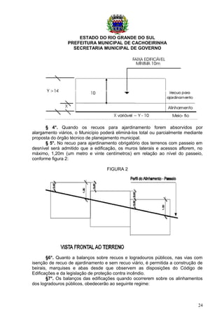ESTADO DO RIO GRANDE DO SUL
PREFEITURA MUNICIPAL DE CACHOEIRINHA
SECRETARIA MUNICIPAL DE GOVERNO
§ 4°. Quando os recuos para ajardinamento forem absorvidos por
alargamento viários, o Município poderá eliminá-los total ou parcialmente mediante
proposta do órgão técnico de planejamento municipal.
§ 5°. No recuo para ajardinamento obrigatório dos terrenos com passeio em
desnível será admitido que a edificação, os muros laterais e acessos aflorem, no
máximo, 1,20m (um metro e vinte centímetros) em relação ao nível do passeio,
conforme figura 2:
FIGURA 2
§6°. Quanto a balanços sobre recuos e logradouros públicos, nas vias com
isenção de recuo de ajardinamento e sem recuo viário, é permitida a construção de
beirais, marquises e abas desde que observem as disposições do Código de
Edificações e da legislação de proteção contra incêndio.
§7°. Os balanços das edificações quando ocorrerem sobre os alinhamentos
dos logradouros públicos, obedecerão ao seguinte regime:
24
 