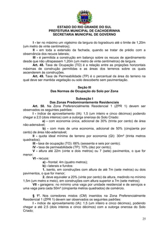 ESTADO DO RIO GRANDE DO SUL
PREFEITURA MUNICIPAL DE CACHOEIRINHA
SECRETARIA MUNICIPAL DE GOVERNO
I - ter no máximo um vigésimo da largura do logradouro até o limite de 1,20m
(um metro de vinte centímetros);
II - em toda a extensão da fachada, quando se tratar de prédio com a
observância dos recuos laterais;
III - é permitida a construção em balanço sobre os recuos de ajardinamento
desde que não ultrapassem 1,20m (um metro de vinte centímetros) de largura.
Art. 48. Taxa de Ocupação (TO) é a relação entre as projeções horizontais
máximas de construção permitidas e as áreas dos terrenos sobre os quais
ascenderem às construções.
Art. 49. Taxa de Permeabilidade (TP) é o percentual da área do terreno na
qual deve ser mantida vegetação ou solo descoberto sem pavimentação.
Seção III
Das Normas de Ocupação do Solo por Zona
Subseção I
Das Zonas Predominantemente Residenciais
Art. 50. Na Zona Preferencialmente Residencial 1 (ZPR 1) devem ser
observados os seguintes padrões:
I - índice de aproveitamento (IA): 1,5 (um inteiro e cinco décimos) podendo
chegar a 2,0 (dois inteiros) com a outorga onerosa do Solo Criado:
a) - com economia única, adicional de 30% (trinta por cento) de área
não-adensável;
b) - com mais de uma economia, adicional de 50% (cinqüenta por
cento) de área não-adensável;
II - quota ideal mínima de terreno por economia (QI): 30m² (trinta metros
quadrados);
III - taxa de ocupação (TO): 66% (sessenta e seis por cento);
IV - taxa de permeabilidade (TP): 10% (dez por cento);
V - altura até 22m (vinte e dois metros) ou 7 (sete) pavimentos, o que for
menor;
VI - recuos:
a) - frontal: 4m (quatro metros);
b) - laterais e fundos:
1. isento, em construções com altura de até 7m (sete metros) ou dois
pavimentos, o que for menor;
2. deve equivaler a 20% (vinte por cento) da altura, medindo no mínimo
1,5m (um metro e meio), em construções com altura superior a 7m (sete metros);
VII - garagens: no mínimo uma vaga por unidade residencial e de serviços e
uma vaga para cada 50m² (cinqüenta metros quadrados) de comércio.
§ 1º. Nos corredores mistos (CM) inseridos na Zona Preferencialmente
Residencial 1 (ZPR 1) devem ser observados os seguintes padrões:
I - índice de aproveitamento (IA): 1,5 (um inteiro e cinco décimos), podendo
chegar a até 2,5 (dois inteiros e cinco décimos) com a outorga onerosa do Solo
Criado;
25
 