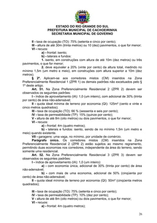 ESTADO DO RIO GRANDE DO SUL
PREFEITURA MUNICIPAL DE CACHOEIRINHA
SECRETARIA MUNICIPAL DE GOVERNO
II - taxa de ocupação (TO): 75% (setenta e cinco por cento);
III - altura de até 30m (trinta metros) ou 10 (dez) pavimentos, o que for menor;
VI - recuos:
a) - frontal: isento;
b) - laterais e fundos:
1. isento, em construções com altura de até 10m (dez metros) ou três
pavimentos, o que for menor;
2. deve equivaler a 20% (vinte por cento) da altura total, medindo no
mínimo 1,5m (um metro e meio), em construções com altura superior a 10m (dez
metros).
§ 2º. Aplicam-se aos corredores mistos (CM) inseridos na Zona
Preferencialmente Residencial 1 (ZPR 1) os demais padrões não excetuados pelo §
1º deste artigo.
Art. 51. Na Zona Preferencialmente Residencial 2 (ZPR 2) devem ser
observados os seguintes padrões:
I - índice de aproveitamento (IA): 1,0 (um inteiro), com adicional de 30% (trinta
por cento) de área não-adensável;
II - quota ideal mínima de terreno por economia (QI): 125m² (cento e vinte e
cinco metros quadrados);
III - taxa de ocupação (TO): 66 % (sessenta e seis por cento);
IV - taxa de permeabilidade (TP): 15% (quinze por cento);
V - altura de até 8m (oito metros) ou dois pavimentos, o que for menor;
VI - recuos:
a) - frontal: 4m (quatro metros);
b) - laterais e fundos: isento, sendo de no mínimo 1,5m (um metro e
meio) quando existente.
VII - garagens: uma vaga, no mínimo, por unidade de comércio.
Parágrafo único. Os corredores mistos (CM) inseridos na Zona
Preferencialmente Residencial 2 (ZPR 2) estão sujeitos ao mesmo regramento,
permitindo duas economias nos corredores, independente da área do terreno, sendo
somente uma residencial.
Art. 52. Na Zona Preferencialmente Residencial 3 (ZPR 3) devem ser
observados os seguintes padrões:
I - índice de aproveitamento (IA): 1,0 (um inteiro):
a) - com economia única, adicional de 30% (trinta por cento) de área
não-adensável;
b) - com mais de uma economia, adicional de 50% (cinqüenta por
cento) de área não-adensável;
II - quota ideal mínima de terreno por economia (QI): 50m² (cinqüenta metros
quadrados);
III - taxa de ocupação (TO): 75% (setenta e cinco por cento);
IV - taxa de permeabilidade (TP): 10% (dez por cento);
V - altura de até 8m (oito metros) ou dois pavimentos, o que for menor;
VI - recuos:
a) - frontal: 4m (quatro metros);
26
 