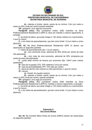 ESTADO DO RIO GRANDE DO SUL
PREFEITURA MUNICIPAL DE CACHOEIRINHA
SECRETARIA MUNICIPAL DE GOVERNO
b) - laterais e fundos: isento, sendo de no mínimo 1,5m (um metro e
meio) ou 20% (vinte por cento) quando existente;
VII - garagens: uma vaga por economia.
Parágrafo único. Nos corredores mistos (CM) inseridos na Zona
Preferencialmente Residencial 3 (ZPR 3), deve ser mantido o mesmo regramento, à
exceção:
I - do limite de altura, que pode chegar a 13m (treze metros) ou 4 pavimentos,
o que for menor;
II - e do índice de aproveitamento, que tem como limite 1,5 (um inteiro e cinco
décimos).
Art. 53. Na Zona Preferencialmente Residencial (ZPR 4) devem ser
observados os seguintes padrões:
I - índice de aproveitamento (IA): 1,0 (um inteiro):
a) - com economia única, adicional de 30% (trinta por cento) de área
não-adensável;
b) - com mais de uma economia, adicional de 50% (cinqüenta por
cento) de área não-adensável;
II - quota ideal mínima de terreno por economia (QI): 100m² (cem metros
quadrados);
III - taxa de ocupação (TO): 75% (setenta e cinco por cento);
IV - taxa de permeabilidade (TP): 10% (dez por cento);
V - altura de até 8m (oito metros) ou dois pavimentos, o que for menor;
VI - recuos:
a) - frontal: 4m (quatro metros);
b) - laterais e fundos: isento, sendo de no mínimo 1,5m (um metro e
meio) ou 20% (vinte por cento), quando existente;
VII - garagens: uma vaga por economia.
Parágrafo único. Nos corredores mistos (CM) inseridos na Zona
Preferencialmente Residencial 4 (ZPR 4), mantido o mesmo regramento, à exceção:
I - do limite de altura, que pode chegar a 13m (treze metros) ou 4 pavimentos,
o que for menor;
II - e do índice de aproveitamento, que tem como limite 1,5 (um inteiro e cinco
décimos).
Subseção II
Das Zonas Mistas
Art. 54. No Corredor Misto Flores da Cunha (CMFC) devem ser observados
os seguintes padrões:
27
 