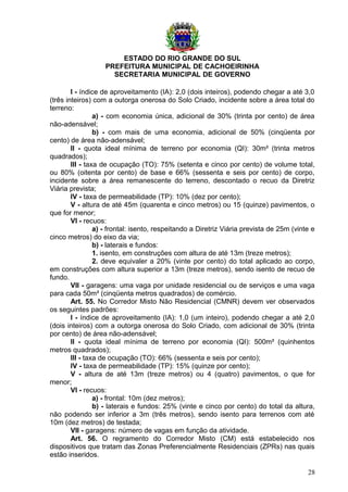 ESTADO DO RIO GRANDE DO SUL
PREFEITURA MUNICIPAL DE CACHOEIRINHA
SECRETARIA MUNICIPAL DE GOVERNO
I - índice de aproveitamento (IA): 2,0 (dois inteiros), podendo chegar a até 3,0
(três inteiros) com a outorga onerosa do Solo Criado, incidente sobre a área total do
terreno:
a) - com economia única, adicional de 30% (trinta por cento) de área
não-adensável;
b) - com mais de uma economia, adicional de 50% (cinqüenta por
cento) de área não-adensável;
II - quota ideal mínima de terreno por economia (QI): 30m² (trinta metros
quadrados);
III - taxa de ocupação (TO): 75% (setenta e cinco por cento) de volume total,
ou 80% (oitenta por cento) de base e 66% (sessenta e seis por cento) de corpo,
incidente sobre a área remanescente do terreno, descontado o recuo da Diretriz
Viária prevista;
IV - taxa de permeabilidade (TP): 10% (dez por cento);
V - altura de até 45m (quarenta e cinco metros) ou 15 (quinze) pavimentos, o
que for menor;
VI - recuos:
a) - frontal: isento, respeitando a Diretriz Viária prevista de 25m (vinte e
cinco metros) do eixo da via;
b) - laterais e fundos:
1. isento, em construções com altura de até 13m (treze metros);
2. deve equivaler a 20% (vinte por cento) do total aplicado ao corpo,
em construções com altura superior a 13m (treze metros), sendo isento de recuo de
fundo.
VII - garagens: uma vaga por unidade residencial ou de serviços e uma vaga
para cada 50m² (cinqüenta metros quadrados) de comércio.
Art. 55. No Corredor Misto Não Residencial (CMNR) devem ver observados
os seguintes padrões:
I - índice de aproveitamento (IA): 1,0 (um inteiro), podendo chegar a até 2,0
(dois inteiros) com a outorga onerosa do Solo Criado, com adicional de 30% (trinta
por cento) de área não-adensável;
II - quota ideal mínima de terreno por economia (QI): 500m² (quinhentos
metros quadrados);
III - taxa de ocupação (TO): 66% (sessenta e seis por cento);
IV - taxa de permeabilidade (TP): 15% (quinze por cento);
V - altura de até 13m (treze metros) ou 4 (quatro) pavimentos, o que for
menor;
VI - recuos:
a) - frontal: 10m (dez metros);
b) - laterais e fundos: 25% (vinte e cinco por cento) do total da altura,
não podendo ser inferior a 3m (três metros), sendo isento para terrenos com até
10m (dez metros) de testada;
VII - garagens: número de vagas em função da atividade.
Art. 56. O regramento do Corredor Misto (CM) está estabelecido nos
dispositivos que tratam das Zonas Preferencialmente Residenciais (ZPRs) nas quais
estão inseridos.
28
 