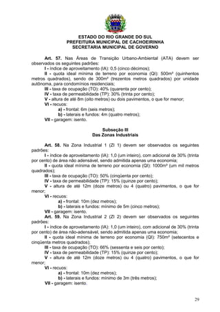 ESTADO DO RIO GRANDE DO SUL
PREFEITURA MUNICIPAL DE CACHOEIRINHA
SECRETARIA MUNICIPAL DE GOVERNO
Art. 57. Nas Áreas de Transição Urbano-Ambiental (ATA) devem ser
observados os seguintes padrões:
I - índice de aproveitamento (IA): 0,5 (cinco décimos);
II - quota ideal mínima de terreno por economia (QI): 500m² (quinhentos
metros quadrados), sendo de 300m² (trezentos metros quadrados) por unidade
autônoma, para condomínios residenciais;
III - taxa de ocupação (TO): 40% (quarenta por cento);
IV - taxa de permeabilidade (TP): 30% (trinta por cento);
V - altura de até 8m (oito metros) ou dois pavimentos, o que for menor;
VI - recuos:
a) - frontal: 6m (seis metros);
b) - laterais e fundos: 4m (quatro metros);
VII - garagem: isento.
Subseção III
Das Zonas Industriais
Art. 58. Na Zona Industrial 1 (ZI 1) devem ser observados os seguintes
padrões:
I - índice de aproveitamento (IA): 1,0 (um inteiro), com adicional de 30% (trinta
por cento) de área não adensável, sendo admitida apenas uma economia;
II - quota ideal mínima de terreno por economia (QI): 1000m² (um mil metros
quadrados);
III - taxa de ocupação (TO): 50% (cinqüenta por cento);
IV - taxa de permeabilidade (TP): 15% (quinze por cento);
V - altura de até 12m (doze metros) ou 4 (quatro) pavimentos, o que for
menor;
VI - recuos:
a) - frontal: 10m (dez metros);
b) - laterais e fundos: mínimo de 5m (cinco metros);
VII - garagem: isento.
Art. 59. Na Zona Industrial 2 (ZI 2) devem ser observados os seguintes
padrões:
I - índice de aproveitamento (IA): 1,0 (um inteiro), com adicional de 30% (trinta
por cento) de área não-adensável, sendo admitida apenas uma economia;
II - quota ideal mínima de terreno por economia (QI): 750m² (setecentos e
cinqüenta metros quadrados);
III - taxa de ocupação (TO): 66% (sessenta e seis por cento);
IV - taxa de permeabilidade (TP): 15% (quinze por cento);
V - altura de até 12m (doze metros) ou 4 (quatro) pavimentos, o que for
menor;
VI - recuos:
a) - frontal: 10m (dez metros);
b) - laterais e fundos: mínimo de 3m (três metros);
VII - garagem: isento.
29
 