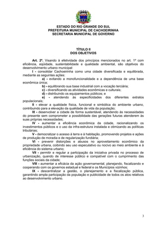 ESTADO DO RIO GRANDE DO SUL
PREFEITURA MUNICIPAL DE CACHOEIRINHA
SECRETARIA MUNICIPAL DE GOVERNO
TÍTULO II
DOS OBJETIVOS
Art. 2º. Visando à efetividade dos princípios mencionados no art. 1º com
eficiência, eqüidade, sustentabilidade e qualidade ambiental, são objetivos do
desenvolvimento urbano municipal:
I - consolidar Cachoeirinha como uma cidade diversificada e equilibrada,
mediante as seguintes ações:
a) - evitando a monofuncionalidade e a dependência de uma base
econômica única;
b) - equilibrando sua base industrial com a vocação terciária;
c) - diversificando as atividades econômicas e culturais;
d) - distribuindo os equipamentos públicos; e
e) - atendendo às especificidades dos diferentes extratos
populacionais;
II - elevar a qualidade física, funcional e simbólica do ambiente urbano,
contribuindo para a elevação da qualidade de vida da população;
III - desenvolver a cidade de forma sustentável, atendendo às necessidades
do presente sem comprometer a possibilidade das gerações futuras atenderem às
suas próprias necessidades;
IV - aumentar a eficiência econômica da cidade, racionalizando os
investimentos públicos e o uso da infra-estrutura instalada e otimizando as políticas
tributárias;
V - democratizar o acesso à terra e à habitação, promovendo projetos e ações
de produção de moradia e de regularização fundiária;
VI - prevenir distorções e abusos no aproveitamento econômico da
propriedade urbana, coibindo seu uso especulativo ou nocivo ao meio ambiente e à
eficiência do sistema urbano;
VII - permitir e regular a participação da iniciativa privada no processo de
urbanização, quando de interesse público e compatível com o cumprimento das
funções sociais da cidade;
VIII - aumentar a eficácia da ação governamental, planejando, fiscalizando e
cooperando com os governos estadual e federal e os Municípios vizinhos;
IX - descentralizar a gestão, o planejamento e a fiscalização pública,
garantindo ampla participação da população e publicidade de todos os atos relativos
ao desenvolvimento urbano.
3
 