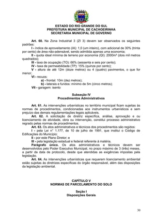 ESTADO DO RIO GRANDE DO SUL
PREFEITURA MUNICIPAL DE CACHOEIRINHA
SECRETARIA MUNICIPAL DE GOVERNO
Art. 60. Na Zona Industrial 3 (ZI 3) devem ser observados os seguintes
padrões:
I - índice de aproveitamento (IA): 1,0 (um inteiro), com adicional de 30% (trinta
por cento) de área não-adensável, sendo admitida apenas uma economia;
II - quota ideal mínima de terreno por economia (QI): 2000m² (dois mil metros
quadrados);
III - taxa de ocupação (TO): 66% (sessenta e seis por cento);
IV - taxa de permeabilidade (TP): 15% (quinze por cento);
V - altura de até 12m (doze metros) ou 4 (quatro) pavimentos, o que for
menor;
VI - recuos:
a) - frontal: 10m (dez metros);
b) - laterais e fundos: mínimo de 5m (cinco metros);
VII - garagem: isento
Subseção IV
Procedimentos Administrativos
Art. 61. As intervenções urbanísticas no território municipal ficam sujeitas às
normas de procedimentos, condicionadas aos instrumentos urbanísticos e sem
prejuízo das demais regulamentações legais aplicáveis.
Art. 62. A solicitação de diretriz específica, análise, aprovação e ou
licenciamento de atividade, obra ou intervenção, constitui processo administrativo
regrado pelas normas de procedimentos.
Art. 63. Os atos administrativos e técnicos dos procedimentos são regidos:
I - pela Lei n° 1.177, de 10 de julho de 1991, que institui o Código de
Edificações do Município;
II - por este Plano Diretor; e
III - pela legislação estadual e federal referente à matéria.
Parágrafo único. Os atos administrativos e técnicos devem ser
desenvolvidos pelo Poder Executivo Municipal, no prazo máximo de 3 (três) meses,
a partir da data de protocolo, desde que atendidas as exigências impostas pela
legislação.
Art. 64. As intervenções urbanísticas que requerem licenciamento ambiental
estão sujeitas às diretrizes específicas do órgão responsável, além das disposições
da legislação ambiental.
CAPÍTULO V
NORMAS DE PARCELAMENTO DO SOLO
Seção I
Disposições Gerais
30
 