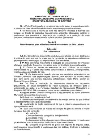 ESTADO DO RIO GRANDE DO SUL
PREFEITURA MUNICIPAL DE CACHOEIRINHA
SECRETARIA MUNICIPAL DE GOVERNO
IX - o Poder Público poderá, complementarmente, exigir, em cada loteamento,
a reserva de faixa não-edificável destinada a outros equipamentos urbanos;
X - se necessário, a reserva de faixa não edificável vinculada a dutovias será
exigida no âmbito do respectivo licenciamento ambiental, observados critérios e
parâmetros que garantam a segurança da população e a proteção do meio
ambiente, conforme estabelecido nas normas técnicas pertinentes.
Seção II
Procedimentos para a Realização do Parcelamento do Solo Urbano
Subseção I
Dos Loteamentos
Art. 74. Considera-se loteamento a subdivisão de glebas em lotes destinados
à edificação, com abertura de novas vias de circulação, de logradouros públicos ou
prolongamento, modificação ou ampliação das vias existentes.
§ 1º. Não caracteriza loteamento a execução de vias públicas de circulação
efetivada pelo Poder Executivo, com vistas a dar continuidade à sua malha viária.
§ 2º. Dentre as formas de execução de vias públicas de circulação
mencionadas no § 1º deste artigo estão compreendidas a abertura, prolongamento,
modificação ou ampliação de vias.
Art. 75. Os loteamentos deverão atender aos requisitos estabelecidos na
Seção III, que trata “Das Especificações Técnicas”, do Capítulo V, do Título II, desta
Lei, bem como aos demais requisitos estabelecidos neste Plano Diretor de
Desenvolvimento Urbano.
Art. 76. Para a realização de loteamentos deverão ser requeridas
previamente, ao órgão competente do Poder Executivo, as diretrizes para a
urbanização da gleba, e à Fundação Estadual de Planejamento Metroplitano e
Regional (METROPLAN), a anuência prévia para o referido empreendimento.
Parágrafo único. Deverão acompanhar o requerimento ao Poder Executivo
Municipal, os seguintes documentos:
I - título de propriedade do imóvel;
II - declaração da empresa concessionária de energia elétrica de que é viável
o abastecimento de energia elétrica local;
III - declaração de órgão responsável de que é viável o abastecimento de
água potável no local;
IV - duas vias de cópias de mapas de situação da gleba na escala 1:10.000
(um para dez mil), contendo:
a) - indicação:
1. dos arruamentos contíguos a todo perímetro;
2. das áreas livres;
3. dos equipamentos urbanos e comunitários existentes no local e nas
proximidades, com as respectivas distâncias da área a ser loteada;
b) - poligonal do perímetro da gleba com registro de ângulos, lados,
confrontações, denominação e localização das vias públicas limítrofes e indicação
da área do imóvel;
33
 