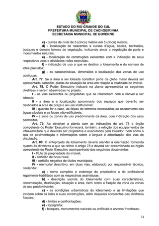 ESTADO DO RIO GRANDE DO SUL
PREFEITURA MUNICIPAL DE CACHOEIRINHA
SECRETARIA MUNICIPAL DE GOVERNO
c) - curvas de nível de 5 (cinco) metros em 5 (cinco) metros;
d) - localização de nascentes e cursos d’água, bacias, banhados,
bosques e demais formas de vegetação, indicando ainda a vegetação de porte e
monumentos naturais;
e) - localização de construções existentes com a indicação de seus
respectivos usos e atividades nelas exercidas;
f) - indicação de uso a que se destina o loteamento e do número de
lotes previstos;
g) - as características, dimensões e localização das zonas de uso
contíguas.
Art. 77. Se a área a ser loteada constituir parte da gleba maior deverá ser
apresentada, também, planta de situação da área em relação à totalidade do imóvel.
Art. 78. O Poder Executivo indicará na planta apresentada as seguintes
diretrizes a serem observadas no projeto:
I - as vias existentes ou projetadas que se relacionam com o imóvel a ser
loteado;
II - a área e a localização aproximada dos espaços que deverão ser
destinados à área de praça e ao uso institucional;
III - quando for o caso, as faixas de terrenos necessárias ao escoamento das
águas pluviais e as faixas não-edificáveis;
IV - a zona ou zonas de uso predominante da área, com indicação dos usos
permitidos.
Art. 79. Ao devolver a planta com as indicações do art. 78 o órgão
competente do Poder Executivo fornecerá, também, a relação dos equipamentos de
infra-estrutura que deverão ser projetados e executados pelo loteador, bem como o
tipo de pavimentação e informações sobre a largura e arborização das vias de
circulação.
Art. 80. O anteprojeto de loteamento deverá atender a orientação fornecida
quanto às diretrizes a que se refere o artigo 78 e deverá ser encaminhado ao órgão
competente do Poder Executivo acompanhado dos seguintes documentos:
I - título de propriedade do imóvel;
II - certidão de ônus reais;
III - certidão negativa de títulos municipais;
IV - memorial descritivo, em duas vias, elaborado por responsável técnico,
contendo:
a) - nome completo e endereço do proprietário e do profissional
legalmente habilitado com as respectivas assinaturas;
b) - descrição sucinta do loteamento com suas características,
denominação, destinação, situação e área, bem como a fixação de zona ou zonas
de uso predominante;
c) - as condições urbanísticas do loteamento e as limitações que
incidem sobre os lotes e suas construções, além daqueles constantes das diretrizes
fixadas;
d) - limites e confrontações;
e) - topografia;
f) - bosques, monumentos naturais ou artificiais e árvores frondosas;
34
 