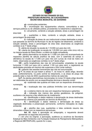 ESTADO DO RIO GRANDE DO SUL
PREFEITURA MUNICIPAL DE CACHOEIRINHA
SECRETARIA MUNICIPAL DE GOVERNO
g) - construções existentes;
h) - enumeração dos equipamentos urbanos, comunitários e dos
serviços públicos ou de utilidade pública, já existentes no loteamento e adjacências;
i) - arruamento, contendo a solução adotada, áreas e percentagem da
área total;
j) - quarteirões e lotes, contendo a solução adotada, áreas e
percentagem da área total;
l) - indicação de áreas de uso institucional e áreas destinadas a praças
que passarão ao domínio do Município no ato de registro de loteamento, contendo a
solução adotada, áreas e percentagem de área total, observadas as exigências
contidas no § 1º deste artigo;
V - planta de situação na escala de 1:10.000 (um para dez mil).
VI - planta de localização na escala de 1:25.000 (um para vinte cinco mil) ou
na mesma escala do Plano Diretor, a critério do órgão competente.
VII - planta planimétrica na escala de 1:1.000 (um para mil) acompanhada de
respectiva planilha de cálculo analítico da área, com a caderneta de campo e
altimétrica na escala de 1:1.000 (um para mil) com curvas de nível de metro em
metro, observadas as exigências contidas no § 2º deste artigo;
VIII - perfis longitudinais das vias de comunicações, projetadas na escala
horizontal 1:1.000 (um para mil) e vertical 1:100 (um para cem), e registrando as
declividades previstas em trechos não superiores a 20m (vinte metros);
IX - gabarito das sessões transversais das vias de comunicações.
§ 1º. As áreas de que tratam a alínea “l”, do inciso IV, deste artigo, deverão
estar, preferentemente, na parte central do loteamento, e as áreas de praça não
poderão estar a mais de 400m (quatrocentos metros) de cada lote.
§ 2º. As plantas planimétricas mencionadas no inciso VII deste artigo deverão
ser elaboradas de acordo com as especificações técnicas e deverão conter:
a) - subdivisão das quadras em lotes com as respectivas dimensões e
numeração;
b) - localização das vias públicas limítrofes com sua denominação
oficial;
c) - o sistema interno de vias com respectiva hierarquia e gabaritos;
d) - indicação dos marcos dos pontos geodésicos, da poligonal,
auxiliares e de esquina e das referências de nivelamento;
e) - identificação e dados relativos à demarcação de áreas destinadas
a equipamentos urbanos que passarão ao domínio do Município;
f) - identificação e dados relativos à demarcação de áreas ou
vegetação destinadas à preservação permanente, conforme indicações do órgão
ambiental;
g) - planilha das ruas, quarteirões e lotes contendo resumo das
dimensões e áreas com os respectivos percentuais.
Art. 81. Após a aprovação do anteprojeto, o requerente deverá
apresentar os seguintes documentos:
I - em uma via original, a aprovação, audiência ou anuência da Secretaria
Estadual do Meio Ambiente e da Fundação Estadual de Planejamento Metropolitano
e Regional (METROPLAN), quando for o caso;
35
 