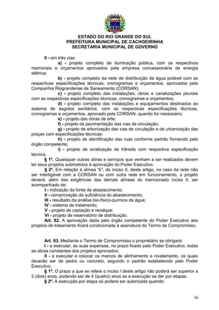 ESTADO DO RIO GRANDE DO SUL
PREFEITURA MUNICIPAL DE CACHOEIRINHA
SECRETARIA MUNICIPAL DE GOVERNO
II - em três vias:
a) - projeto completo de iluminação pública, com os respectivos
memoriais e orçamentos aprovados pela empresa concessionária de energia
elétrica;
b) - projeto completo da rede de distribuição de água potável com as
respectivas especificações técnicas, cronogramas e orçamentos, aprovados pela
Companhia Riograndense de Saneamento (CORSAN);
c) - projeto completo das instalações, obras e canalizações pluviais
com as respectivas especificações técnicas, cronogramas e orçamentos;
d) - projeto completo das instalações e equipamentos destinados ao
sistema de esgotos sanitários, com as respectivas especificações técnicas,
cronogramas e orçamentos, aprovado pela CORSAN, quando for necessário;
e) - projeto das obras de arte;
f) - projeto da pavimentação das vias de circulação;
g) - projeto de arborização das vias de circulação e de urbanização das
praças com especificações técnicas;
h) - projeto de identificação das ruas conforme padrão fornecido pelo
órgão competente;
i) - projeto de sinalização de trânsito com respectiva especificação
técnica.
§ 1º. Quaisquer outras obras e serviços que venham a ser realizados devem
ter seus projetos submetidos à aprovação do Poder Executivo.
§ 2º. Em relação à alínea “b”, do inciso II, deste artigo, no caso da rede não
ser interligável com a CORSAN ou com outra rede em funcionamento, o projeto
deverá, além das exigências das demais alíneas do mencionado inciso II, ser
acompanhado de:
I - indicação da fonte de abastecimento;
II - comprovação da suficiência do abastecimento;
III - resultado da análise bio-físico-química da água;
IV - sistema de tratamento;
V - projeto de captação e recalque;
VI - projeto de reservatório de distribuição.
Art. 82. A aprovação dada pelo órgão competente do Poder Executivo aos
projetos de loteamento ficará condicionada à assinatura do Termo de Compromisso.
Art. 83. Mediante o Termo de Compromisso o proprietário se obrigará:
I - a executar, às suas expensas, no prazo fixado pelo Poder Executivo, todas
as obras constantes dos projetos aprovados;
II - a executar e colocar os marcos de alinhamento e nivelamento, os quais
deverão ser de pedra ou concreto, segundo o padrão estabelecido pelo Poder
Executivo.
§ 1º. O prazo a que se refere o inciso I deste artigo não poderá ser superior a
2 (dois) anos, podendo ser de 4 (quatro) anos se a execução se der por etapas.
§ 2º. A execução por etapa só poderá ser autorizada quando:
36
 