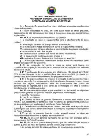 ESTADO DO RIO GRANDE DO SUL
PREFEITURA MUNICIPAL DE CACHOEIRINHA
SECRETARIA MUNICIPAL DE GOVERNO
I - o Termo de Compromisso fixar prazo total para execução completa das
obras de loteamento;
II - sejam executadas na área, em cada etapa, todas as obras previstas,
assegurando-se aos compradores dos lotes o pleno uso e gozo dos equipamentos
implantados.
Art. 84. É de responsabilidade exclusiva do loteador:
I - a instalação de redes e equipamentos para o abastecimento de água
potável;
II - a instalação de redes de energia elétrica e iluminação;
III - a instalação de redes de drenagem pluvial e esgotamento sanitário;
IV - a execução das obras de abertura e pavimentação das vias de circulação;
V - a colocação de meio fio e sarjeta;
VI - a execução das pontes e dos muros de arrimo necessários;
VII - o equipamento e arborização das praças; e
VIII - a sinalização e mobiliário urbano destinados ao Município.
§ 1º. A execução das obras referidas nos incisos acima será fiscalizada pelos
órgãos técnicos do Poder Executivo.
§ 2º. Na construção de escola e posto de saúde será levado em
consideração a população esperada para o loteamento e as condições das redes de
educação e saúde.
§ 3º. A destinação de área pública, em loteamento, não poderá ser inferior
35% (trinta e cinco por cento) do total da gleba, nem superior a 50% (cinqüenta por
cento), salvo acréscimo no limite máximo por proposta do loteador.
§ 4º. É de responsabilidade do loteador a execução e arborização das vias e
praças e a execução dos equipamentos públicos urbanos, de acordo com as normas
técnicas dos órgãos competentes, além do fornecimento das placas de
denominação de logradouros e das obras de demarcação de lotes e quadras
constantes nos projetos aprovados.
Art. 85. A execução das obras a que se refere o art. 84 deverá ser objeto de
prestação de garantia por parte do loteador, segundo as modalidades:
I - garantia hipotecária;
II - caução em dinheiro.
§ 1º. Quando se tratar de garantia hipotecária, a mesma será relativa a, no
mínimo, 60% (sessenta por cento) dos lotes resultantes do parcelamento, excluídas
as áreas públicas, em localização à escolha do Poder Executivo
§ 2º. Quando se tratar de caução em dinheiro, seu valor será equivalente ao
custo orçado das obras a serem executadas e aceito pelo órgão técnico competente
do Poder Executivo.
§ 3º. No ato da garantia deverão constar, especificamente, as obras de
responsabilidade do loteador e o prazo de sua execução.
Art. 86. As áreas em garantia hipotecária não poderão ser alienadas sem a
interveniência do Poder Executivo.
Art. 87. No pacto da prestação de garantia, que será celebrado por escritura
pública quando se tratar de hipoteca, deverá constar, especificamente:
I - as obras e serviços de responsabilidade do proprietário do loteamento;
37
 