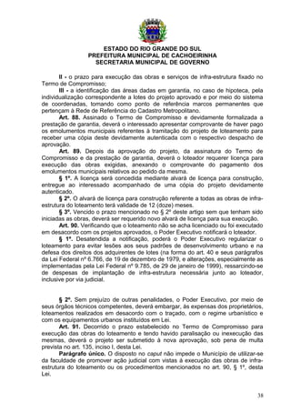 ESTADO DO RIO GRANDE DO SUL
PREFEITURA MUNICIPAL DE CACHOEIRINHA
SECRETARIA MUNICIPAL DE GOVERNO
II - o prazo para execução das obras e serviços de infra-estrutura fixado no
Termo de Compromisso;
III - a identificação das áreas dadas em garantia, no caso de hipoteca, pela
individualização correspondente a lotes do projeto aprovado e por meio do sistema
de coordenadas, tomando como ponto de referência marcos permanentes que
pertençam à Rede de Referência do Cadastro Metropolitano.
Art. 88. Assinado o Termo de Compromisso e devidamente formalizada a
prestação de garantia, deverá o interessado apresentar comprovante de haver pago
os emolumentos municipais referentes à tramitação do projeto de loteamento para
receber uma cópia deste devidamente autenticada com o respectivo despacho de
aprovação.
Art. 89. Depois da aprovação do projeto, da assinatura do Termo de
Compromisso e da prestação de garantia, deverá o loteador requerer licença para
execução das obras exigidas, anexando o comprovante do pagamento dos
emolumentos municipais relativos ao pedido da mesma.
§ 1º. A licença será concedida mediante alvará de licença para construção,
entregue ao interessado acompanhado de uma cópia do projeto devidamente
autenticado.
§ 2º. O alvará de licença para construção referente a todas as obras de infra-
estrutura do loteamento terá validade de 12 (doze) meses.
§ 3º. Vencido o prazo mencionado no § 2º deste artigo sem que tenham sido
iniciadas as obras, deverá ser requerido novo alvará de licença para sua execução.
Art. 90. Verificando que o loteamento não se acha licenciado ou foi executado
em desacordo com os projetos aprovados, o Poder Executivo notificará o loteador.
§ 1º. Desatendida a notificação, poderá o Poder Executivo regularizar o
loteamento para evitar lesões aos seus padrões de desenvolvimento urbano e na
defesa dos direitos dos adquirentes de lotes (na forma do art. 40 e seus parágrafos
da Lei Federal nº 6.766, de 19 de dezembro de 1979, e alterações, especialmente as
implementadas pela Lei Federal nº 9.785, de 29 de janeiro de 1999), ressarcindo-se
de despesas de implantação de infra-estrutura necessária junto ao loteador,
inclusive por via judicial.
§ 2º. Sem prejuízo de outras penalidades, o Poder Executivo, por meio de
seus órgãos técnicos competentes, deverá embargar, às expensas dos proprietários,
loteamentos realizados em desacordo com o traçado, com o regime urbanístico e
com os equipamentos urbanos instituídos em Lei.
Art. 91. Decorrido o prazo estabelecido no Termo de Compromisso para
execução das obras do loteamento e tendo havido paralisação ou inexecução das
mesmas, deverá o projeto ser submetido à nova aprovação, sob pena de multa
prevista no art. 135, inciso I, desta Lei.
Parágrafo único. O disposto no caput não impede o Município de utilizar-se
da faculdade de promover ação judicial com vistas à execução das obras de infra-
estrutura do loteamento ou os procedimentos mencionados no art. 90, § 1º, desta
Lei.
38
 