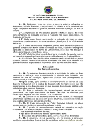 ESTADO DO RIO GRANDE DO SUL
PREFEITURA MUNICIPAL DE CACHOEIRINHA
SECRETARIA MUNICIPAL DE GOVERNO
Art. 92. Realizadas todas as obras e serviços exigidos referentes ao
loteamento, o Poder Executivo, a requerimento do loteador e após vistoria de seu
órgão competente exonerará a garantia prestada, mediante expedição de auto de
vistoria.
§ 1º. A implantação da infra-estrutura poderá se feita por etapas, de acordo
com cronograma de execução aprovado e registrado nos prazos estabelecidos na
legislação pertinente.
§ 2º. Cada etapa deverá compreender a realização de todas as obras
previstas no projeto aprovado em uma parcela da gleba ligada à via pública oficial
existente.
§ 3º. A critério da autoridade competente, poderá haver exoneração parcial da
garantia à medida que forem sendo executadas as obras, segundo o cronograma
aprovado e o estabelecido no Termo de Compromisso, desde que não desfigure a
efetiva garantia para o restante das obras.
§ 4º. O Prefeito Municipal poderá dispensar a prestação da garantia quando
se tratar de empreendimentos de interesse social implantado por órgãos públicos.
Art. 93. O Poder Executivo Municipal somente expedirá alvará de licença para
construir, demolir, reconstruir ou ampliar edificações nos lotes, após haverem sido
por ela vistoriadas e aprovadas as respectivas obras de infra-estrutura urbana.
Subseção II
Dos Desmembramentos
Art. 94. Considera-se desmembramento a subdivisão de gleba em lotes
destinados à edificação com aproveitamento do sistema viário existente, sem
abertura de vias de circulação, logradouros públicos, nem prolongamento ou
ampliação dos já existentes.
Parágrafo único. Será permitido o desmembramento de imóvel em Área
Especial Institucional com o objetivo de destacar parte do mesmo desde que não
descaracterize a Área Especial, caso em que as áreas de destinação pública serão
calculadas sobre a parcela destacada.
Art. 95. Para a realização de desmembramento deverá ser requerido
previamente, ao órgão competente do Poder Executivo, as diretrizes para
urbanização da gleba, na forma dos arts. 75 e 76 desta Lei.
Art. 96. Aplicam-se ao desmembramento, no que couber, as disposições
urbanísticas vigentes para as zonas em que se situem ou, na ausência destas, as
disposições urbanísticas para os loteamentos.
Art. 97. O órgão competente do Poder Executivo indicará, na planta
apresentada, as diretrizes a serem observadas no projeto.
Art. 98. O projeto de desmembramento deverá ser submetido ao órgão
competente, com a respectiva planta, contendo as seguintes indicações:
I - vias existentes no entorno da área;
II - tipo de uso predominante no local e permitido na zona;
III - divisão dos lotes pretendida na gleba, com as respectivas dimensões.
Art. 99. O requerente deverá apresentar, em via original, a aprovação,
audiência ou anuência de órgão ambiental competente se houver exigência para tal.
39
 